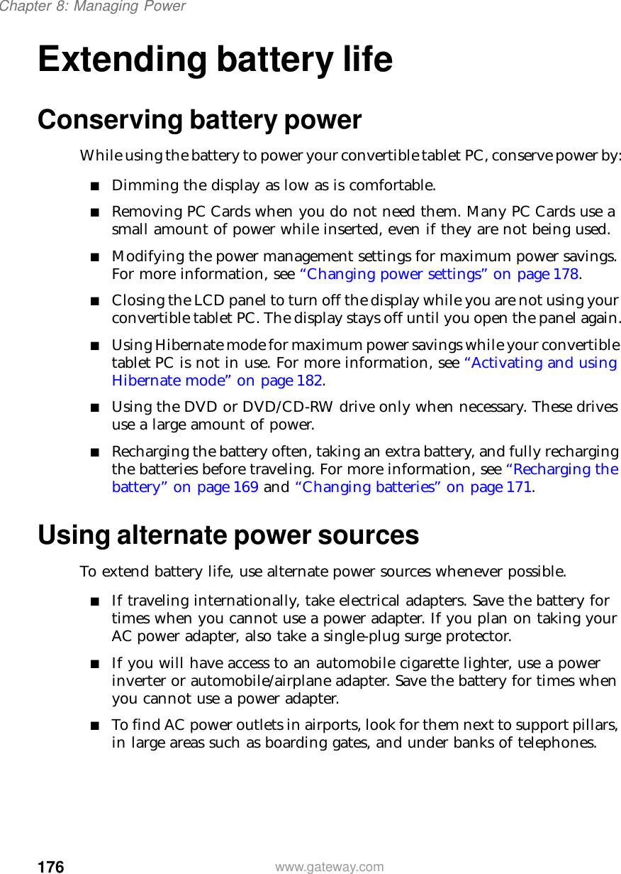 176Chapter 8: Managing Powerwww.gateway.comExtending battery lifeConserving battery powerWhile using the battery to power your convertible tablet PC, conserve power by:■Dimming the display as low as is comfortable.■Removing PC Cards when you do not need them. Many PC Cards use a small amount of power while inserted, even if they are not being used.■Modifying the power management settings for maximum power savings. For more information, see “Changing power settings” on page 178.■Closing the LCD panel to turn off the display while you are not using your convertible tablet PC. The display stays off until you open the panel again.■Using Hibernate mode for maximum power savings while your convertible tablet PC is not in use. For more information, see “Activating and using Hibernate mode” on page 182.■Using the DVD or DVD/CD-RW drive only when necessary. These drives use a large amount of power.■Recharging the battery often, taking an extra battery, and fully recharging the batteries before traveling. For more information, see “Recharging the battery” on page 169 and “Changing batteries” on page 171.Using alternate power sourcesTo extend battery life, use alternate power sources whenever possible.■If traveling internationally, take electrical adapters. Save the battery for times when you cannot use a power adapter. If you plan on taking your AC power adapter, also take a single-plug surge protector.■If you will have access to an automobile cigarette lighter, use a power inverter or automobile/airplane adapter. Save the battery for times when you cannot use a power adapter.■To find AC power outlets in airports, look for them next to support pillars, in large areas such as boarding gates, and under banks of telephones.