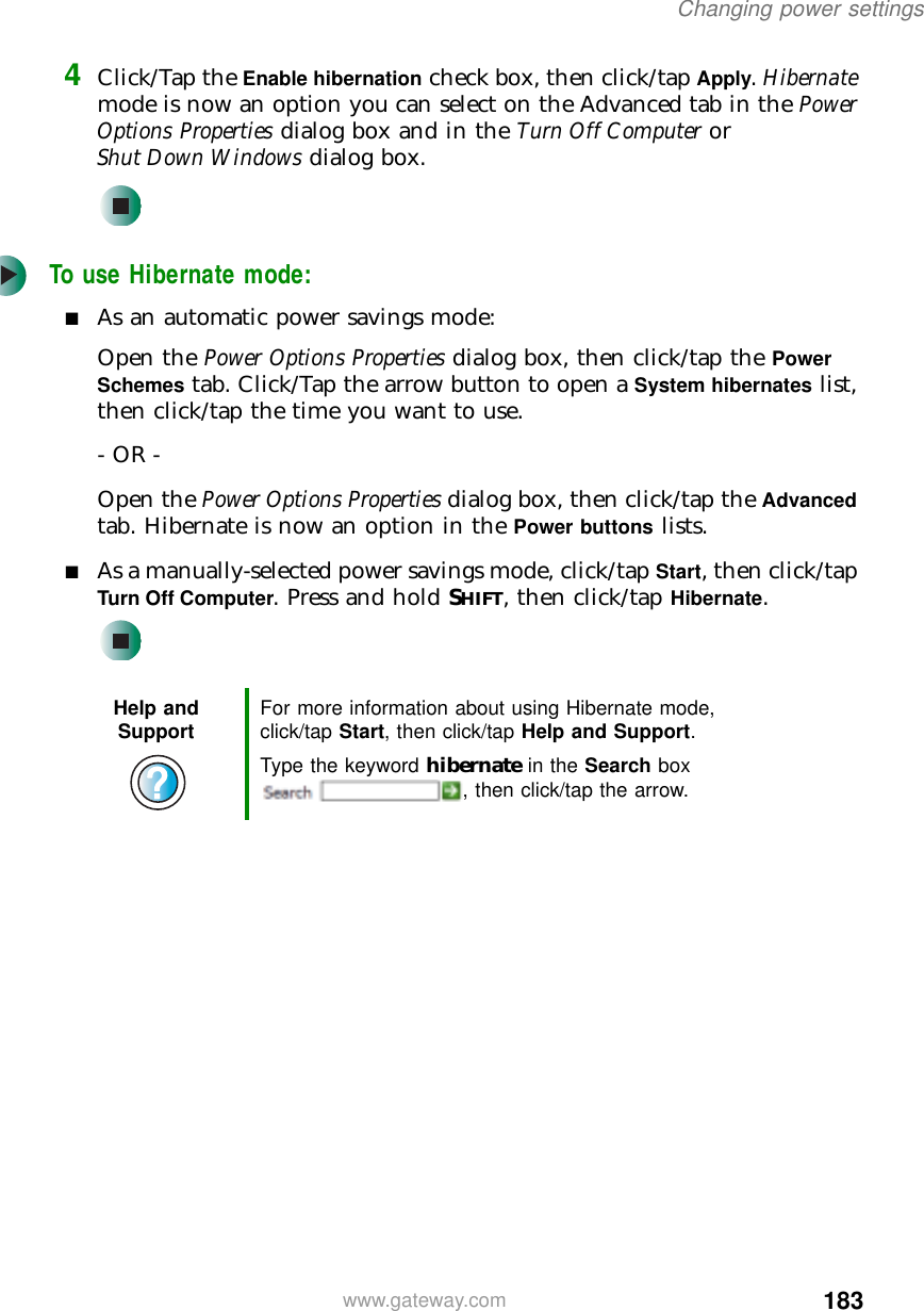 183Changing power settingswww.gateway.com4Click/Tap the Enable hibernation check box, then click/tap Apply. Hibernate mode is now an option you can select on the Advanced tab in the Power Options Properties dialog box and in the Turn Off Computer or Shut Down Windows dialog box.To use Hibernate mode:■As an automatic power savings mode:Open the Power Options Properties dialog box, then click/tap the Power Schemes tab. Click/Tap the arrow button to open a System hibernates list, then click/tap the time you want to use.- OR -Open the Power Options Properties dialog box, then click/tap the Advanced tab. Hibernate is now an option in the Power buttons lists.■As a manually-selected power savings mode, click/tap Start, then click/tap Turn Off Computer. Press and hold SHIFT, then click/tap Hibernate.Help and Support For more information about using Hibernate mode, click/tap Start, then click/tap Help and Support.Type the keyword hibernate in the Search box , then click/tap the arrow.