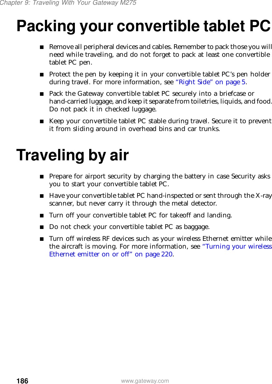 186Chapter 9: Traveling With Your Gateway M275www.gateway.comPacking your convertible tablet PC■Remove all peripheral devices and cables. Remember to pack those you will need while traveling, and do not forget to pack at least one convertible tablet PC pen.■Protect the pen by keeping it in your convertible tablet PC’s pen holder during travel. For more information, see “Right Side” on page 5.■Pack the Gateway convertible tablet PC securely into a briefcase or hand-carried luggage, and keep it separate from toiletries, liquids, and food. Do not pack it in checked luggage.■Keep your convertible tablet PC stable during travel. Secure it to prevent it from sliding around in overhead bins and car trunks.Traveling by air■Prepare for airport security by charging the battery in case Security asks you to start your convertible tablet PC.■Have your convertible tablet PC hand-inspected or sent through the X-ray scanner, but never carry it through the metal detector.■Turn off your convertible tablet PC for takeoff and landing.■Do not check your convertible tablet PC as baggage.■Turn off wireless RF devices such as your wireless Ethernet emitter while the aircraft is moving. For more information, see “Turning your wireless Ethernet emitter on or off” on page 220.