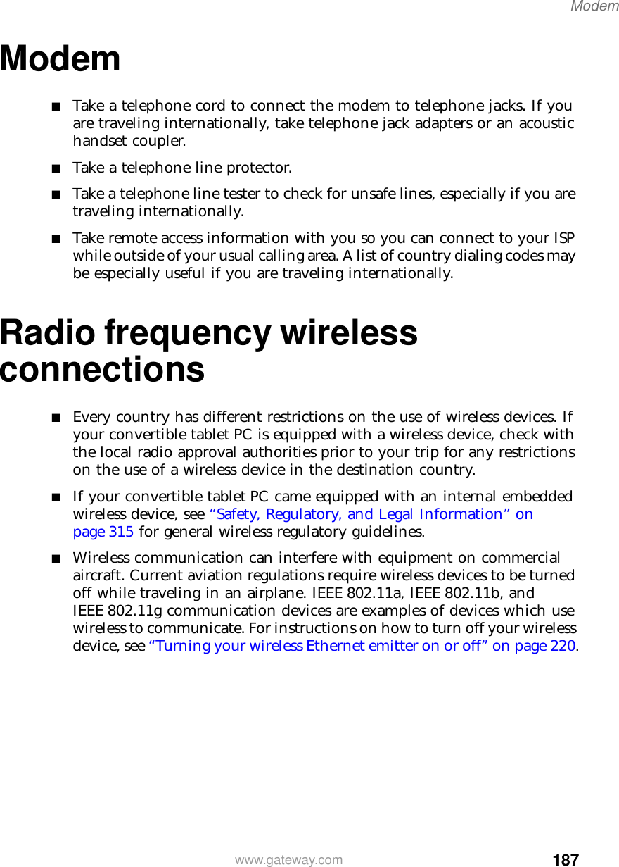 187Modemwww.gateway.comModem■Take a telephone cord to connect the modem to telephone jacks. If you are traveling internationally, take telephone jack adapters or an acoustic handset coupler.■Take a telephone line protector.■Take a telephone line tester to check for unsafe lines, especially if you are traveling internationally.■Take remote access information with you so you can connect to your ISP while outside of your usual calling area. A list of country dialing codes may be especially useful if you are traveling internationally.Radio frequency wireless connections■Every country has different restrictions on the use of wireless devices. If your convertible tablet PC is equipped with a wireless device, check with the local radio approval authorities prior to your trip for any restrictions on the use of a wireless device in the destination country.■If your convertible tablet PC came equipped with an internal embedded wireless device, see “Safety, Regulatory, and Legal Information” on page 315 for general wireless regulatory guidelines.■Wireless communication can interfere with equipment on commercial aircraft. Current aviation regulations require wireless devices to be turned off while traveling in an airplane. IEEE 802.11a, IEEE 802.11b, and IEEE 802.11g communication devices are examples of devices which use wireless to communicate. For instructions on how to turn off your wireless device, see “Turning your wireless Ethernet emitter on or off” on page 220.