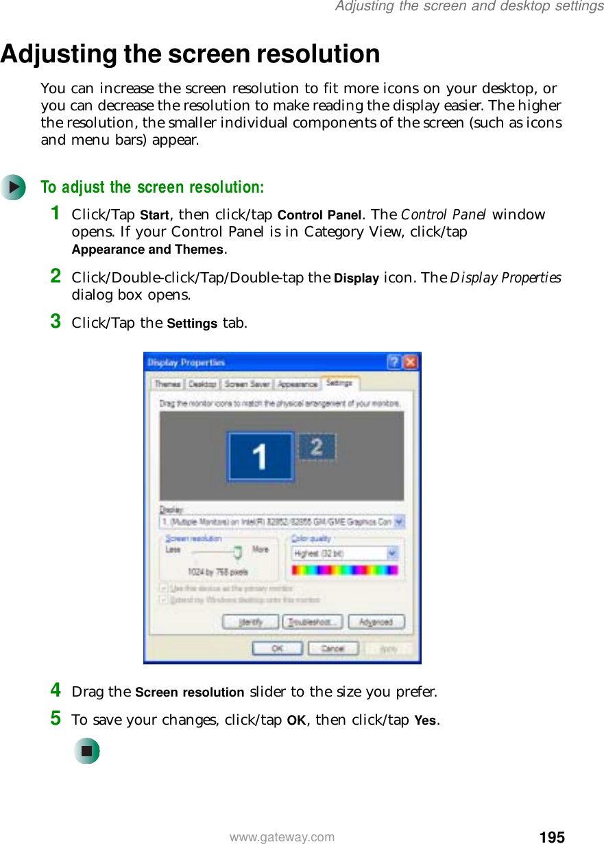 195Adjusting the screen and desktop settingswww.gateway.comAdjusting the screen resolutionYou can increase the screen resolution to fit more icons on your desktop, or you can decrease the resolution to make reading the display easier. The higher the resolution, the smaller individual components of the screen (such as icons and menu bars) appear.To adjust the screen resolution:1Click/Tap Start, then click/tap Control Panel. The Control Panel window opens. If your Control Panel is in Category View, click/tap Appearance and Themes.2Click/Double-click/Tap/Double-tap the Display icon. The Display Properties dialog box opens.3Click/Tap the Settings tab.4Drag the Screen resolution slider to the size you prefer.5To save your changes, click/tap OK, then click/tap Yes.