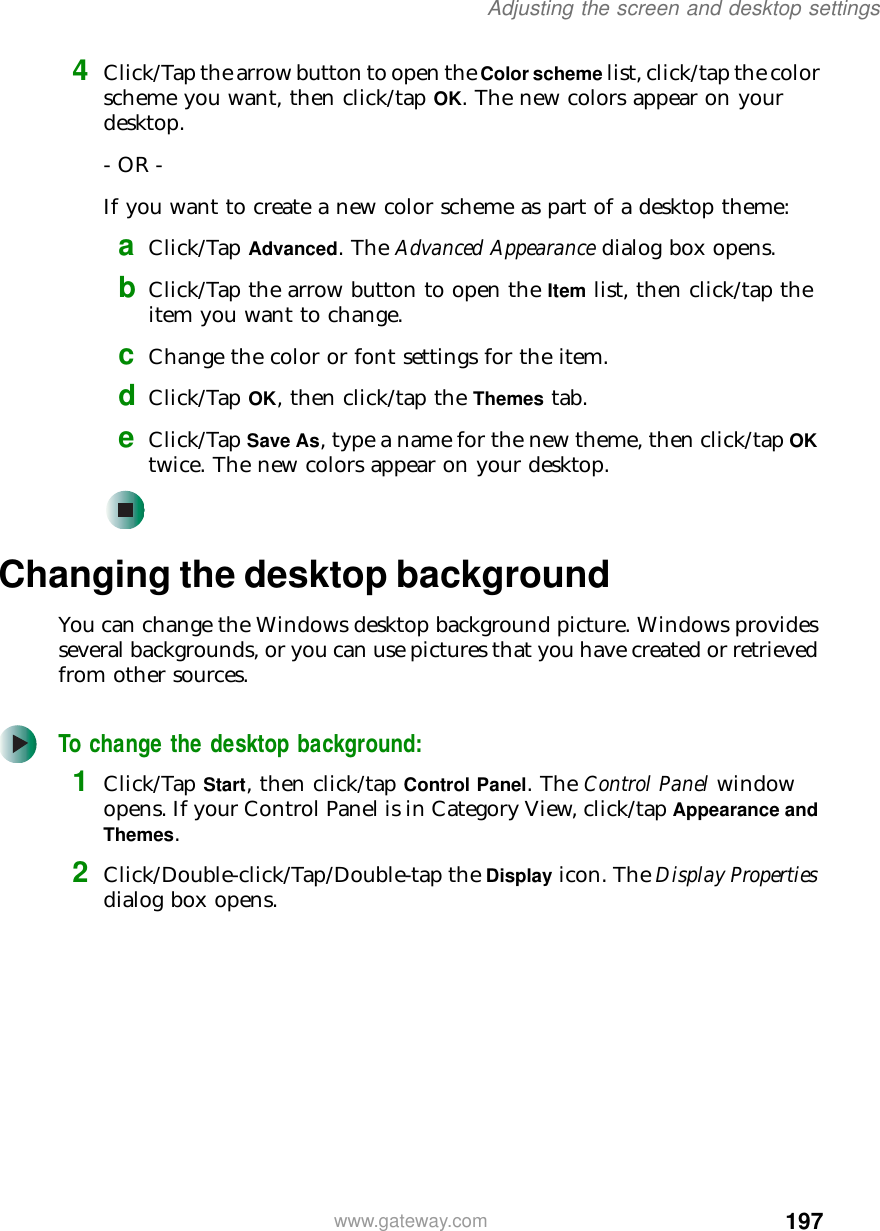 197Adjusting the screen and desktop settingswww.gateway.com4Click/Tap the arrow button to open the Color scheme list, click/tap the color scheme you want, then click/tap OK. The new colors appear on your desktop.- OR -If you want to create a new color scheme as part of a desktop theme:aClick/Tap Advanced. The Advanced Appearance dialog box opens.bClick/Tap the arrow button to open the Item list, then click/tap the item you want to change.cChange the color or font settings for the item.dClick/Tap OK, then click/tap the Themes tab.eClick/Tap Save As, type a name for the new theme, then click/tap OK twice. The new colors appear on your desktop.Changing the desktop backgroundYou can change the Windows desktop background picture. Windows provides several backgrounds, or you can use pictures that you have created or retrieved from other sources.To change the desktop background:1Click/Tap Start, then click/tap Control Panel. The Control Panel window opens. If your Control Panel is in Category View, click/tap Appearance and Themes.2Click/Double-click/Tap/Double-tap the Display icon. The Display Properties dialog box opens.