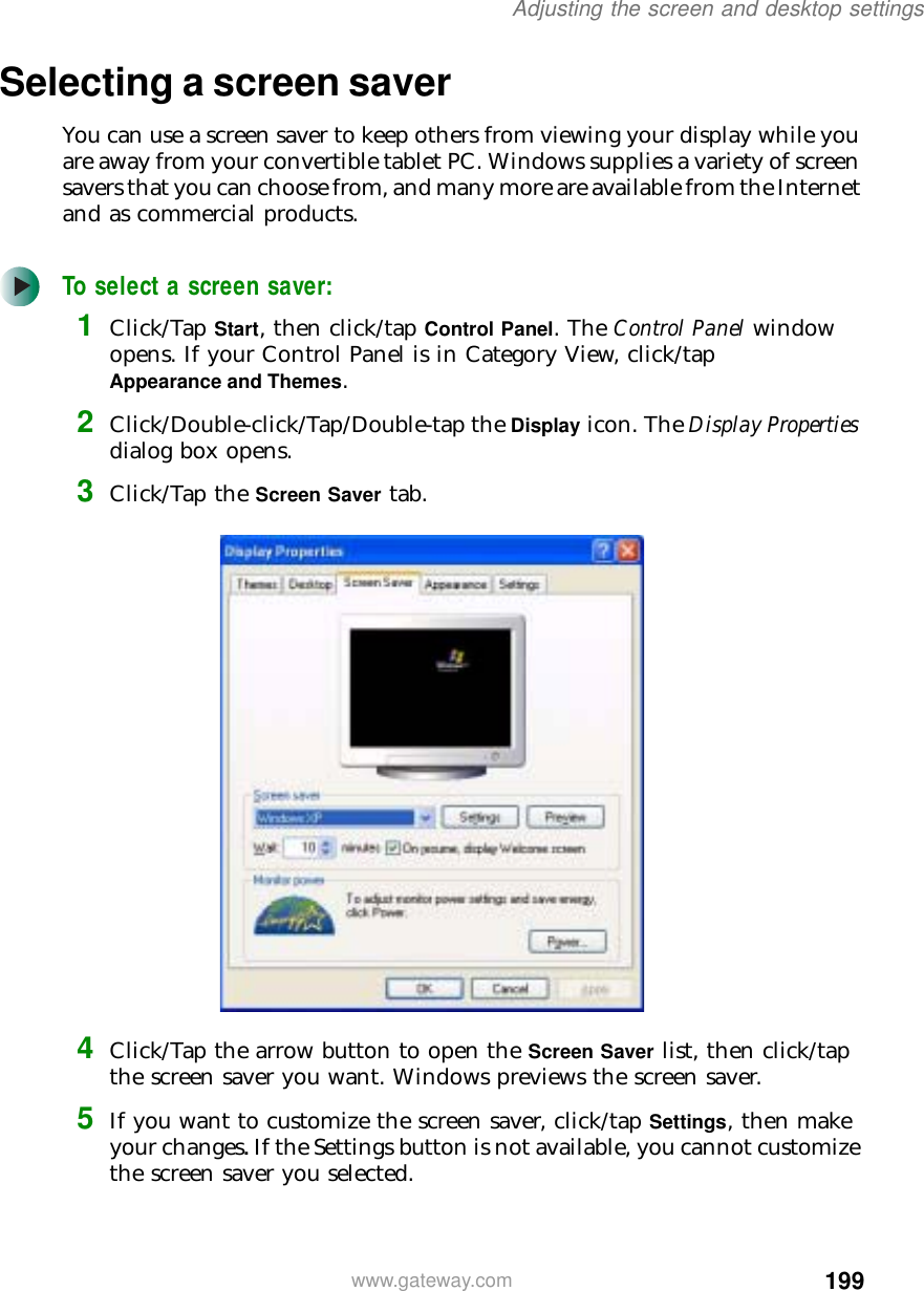 199Adjusting the screen and desktop settingswww.gateway.comSelecting a screen saverYou can use a screen saver to keep others from viewing your display while you are away from your convertible tablet PC. Windows supplies a variety of screen savers that you can choose from, and many more are available from the Internet and as commercial products.To select a screen saver:1Click/Tap Start, then click/tap Control Panel. The Control Panel window opens. If your Control Panel is in Category View, click/tap Appearance and Themes.2Click/Double-click/Tap/Double-tap the Display icon. The Display Properties dialog box opens.3Click/Tap the Screen Saver tab.4Click/Tap the arrow button to open the Screen Saver list, then click/tap the screen saver you want. Windows previews the screen saver.5If you want to customize the screen saver, click/tap Settings, then make your changes. If the Settings button is not available, you cannot customize the screen saver you selected.