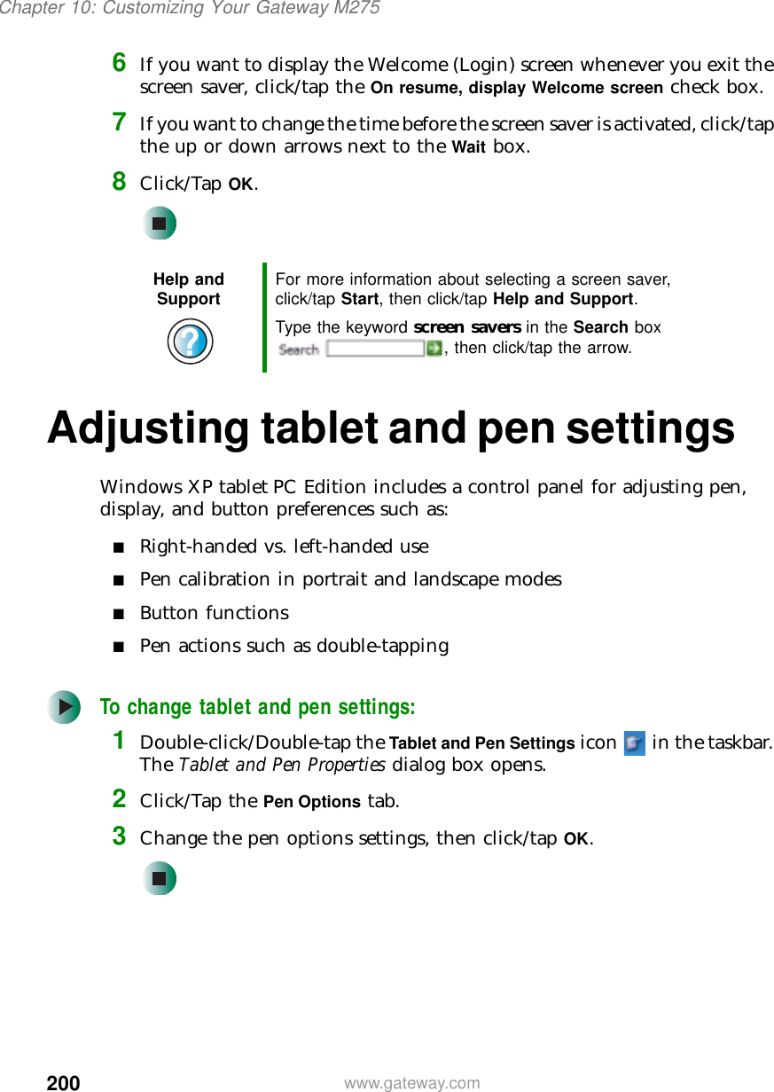 200Chapter 10: Customizing Your Gateway M275www.gateway.com6If you want to display the Welcome (Login) screen whenever you exit the screen saver, click/tap the On resume, display Welcome screen check box.7If you want to change the time before the screen saver is activated, click/tap the up or down arrows next to the Wait box.8Click/Tap OK.Adjusting tablet and pen settingsWindows XP tablet PC Edition includes a control panel for adjusting pen, display, and button preferences such as:■Right-handed vs. left-handed use■Pen calibration in portrait and landscape modes■Button functions■Pen actions such as double-tappingTo change tablet and pen settings:1Double-click/Double-tap the Tablet and Pen Settings icon   in the taskbar. The Tablet and Pen Properties dialog box opens.2Click/Tap the Pen Options tab.3Change the pen options settings, then click/tap OK.Help and Support For more information about selecting a screen saver, click/tap Start, then click/tap Help and Support.Type the keyword screen savers in the Search box , then click/tap the arrow.