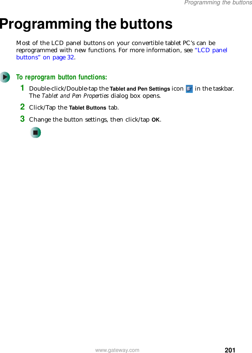 201Programming the buttonswww.gateway.comProgramming the buttonsMost of the LCD panel buttons on your convertible tablet PC’s can be reprogrammed with new functions. For more information, see “LCD panel buttons” on page 32.To reprogram button functions:1Double-click/Double-tap the Tablet and Pen Settings icon   in the taskbar. The Tablet and Pen Properties dialog box opens.2Click/Tap the Tablet Buttons tab.3Change the button settings, then click/tap OK.