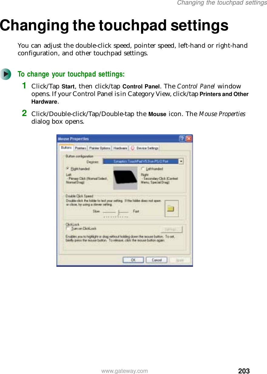 203Changing the touchpad settingswww.gateway.comChanging the touchpad settingsYou can adjust the double-click speed, pointer speed, left-hand or right-hand configuration, and other touchpad settings.To change your touchpad settings:1Click/Tap Start, then click/tap Control Panel. The Control Panel window opens. If your Control Panel is in Category View, click/tap Printers and Other Hardware.2Click/Double-click/Tap/Double-tap the Mouse icon. The Mouse Properties dialog box opens.