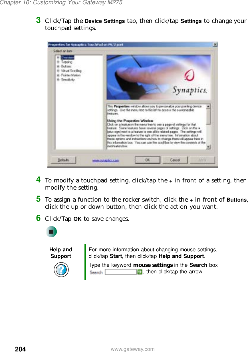 204Chapter 10: Customizing Your Gateway M275www.gateway.com3Click/Tap the Device Settings tab, then click/tap Settings to change your touchpad settings.4To modify a touchpad setting, click/tap the + in front of a setting, then modify the setting.5To assign a function to the rocker switch, click the + in front of Buttons, click the up or down button, then click the action you want.6Click/Tap OK to save changes.Help and Support For more information about changing mouse settings, click/tap Start, then click/tap Help and Support.Type the keyword mouse settings in the Search box , then click/tap the arrow.