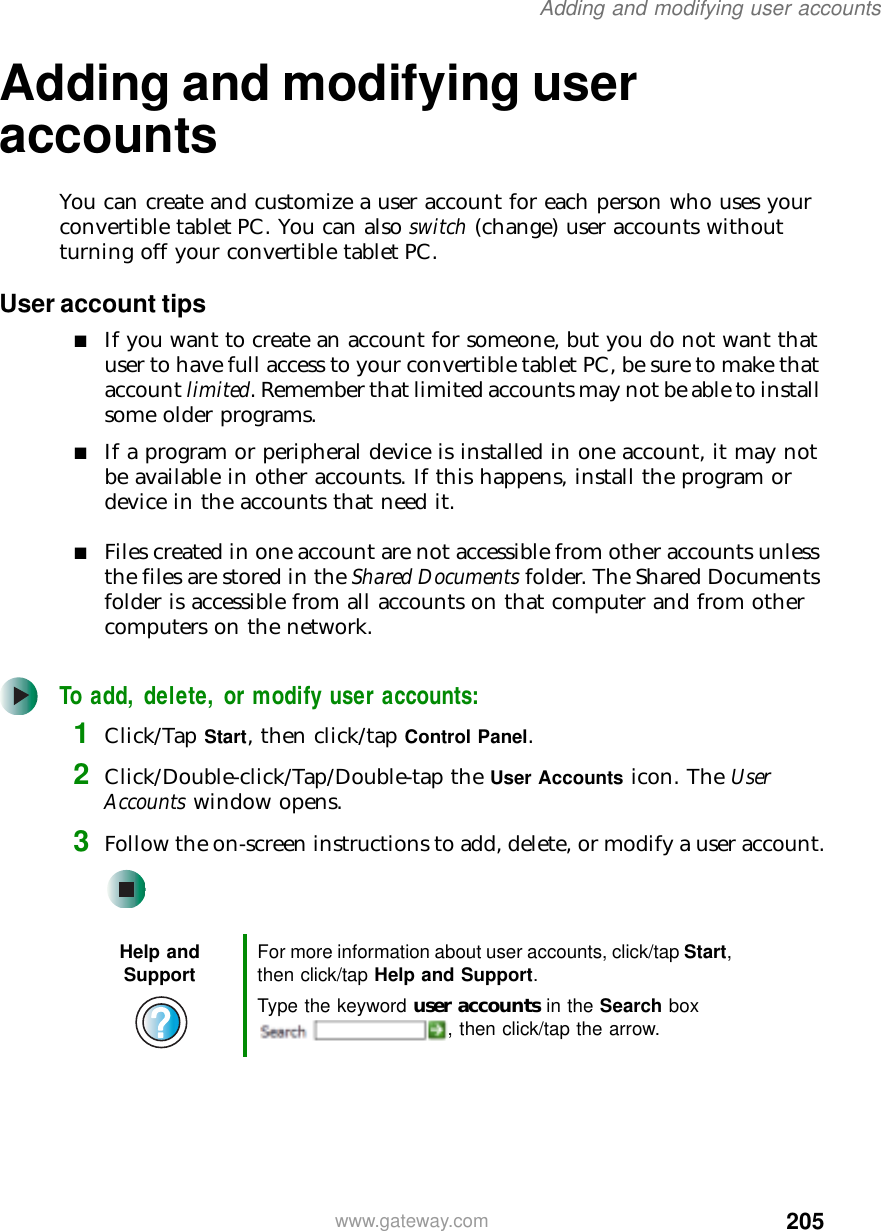 205Adding and modifying user accountswww.gateway.comAdding and modifying user accountsYou can create and customize a user account for each person who uses your convertible tablet PC. You can also switch (change) user accounts without turning off your convertible tablet PC.User account tips■If you want to create an account for someone, but you do not want that user to have full access to your convertible tablet PC, be sure to make that account limited. Remember that limited accounts may not be able to install some older programs.■If a program or peripheral device is installed in one account, it may not be available in other accounts. If this happens, install the program or device in the accounts that need it.■Files created in one account are not accessible from other accounts unless the files are stored in the Shared Documents folder. The Shared Documents folder is accessible from all accounts on that computer and from other computers on the network.To add, delete, or modify user accounts:1Click/Tap Start, then click/tap Control Panel.2Click/Double-click/Tap/Double-tap the User Accounts icon. The User Accounts window opens.3Follow the on-screen instructions to add, delete, or modify a user account.Help and Support For more information about user accounts, click/tap Start, then click/tap Help and Support.Type the keyword user accounts in the Search box , then click/tap the arrow.