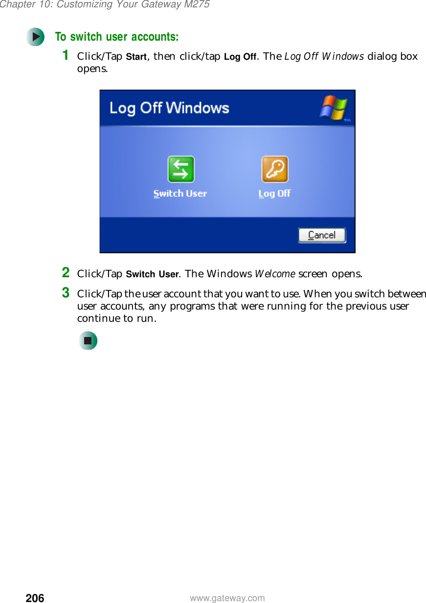 206Chapter 10: Customizing Your Gateway M275www.gateway.comTo switch user accounts:1Click/Tap Start, then click/tap Log Off. The Log Off Windows dialog box opens.2Click/Tap Switch User. The Windows Welcome screen opens.3Click/Tap the user account that you want to use. When you switch between user accounts, any programs that were running for the previous user continue to run.