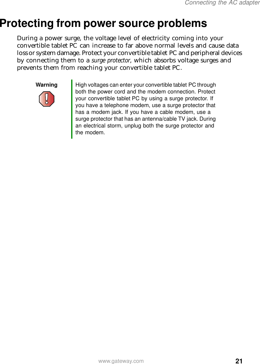 21Connecting the AC adapterwww.gateway.comProtecting from power source problemsDuring a power surge, the voltage level of electricity coming into your convertible tablet PC can increase to far above normal levels and cause data loss or system damage. Protect your convertible tablet PC and peripheral devices by connecting them to a surge protector, which absorbs voltage surges and prevents them from reaching your convertible tablet PC.Warning High voltages can enter your convertible tablet PC through both the power cord and the modem connection. Protect your convertible tablet PC by using a surge protector. If you have a telephone modem, use a surge protector that has a modem jack. If you have a cable modem, use a surge protector that has an antenna/cable TV jack. During an electrical storm, unplug both the surge protector and the modem.