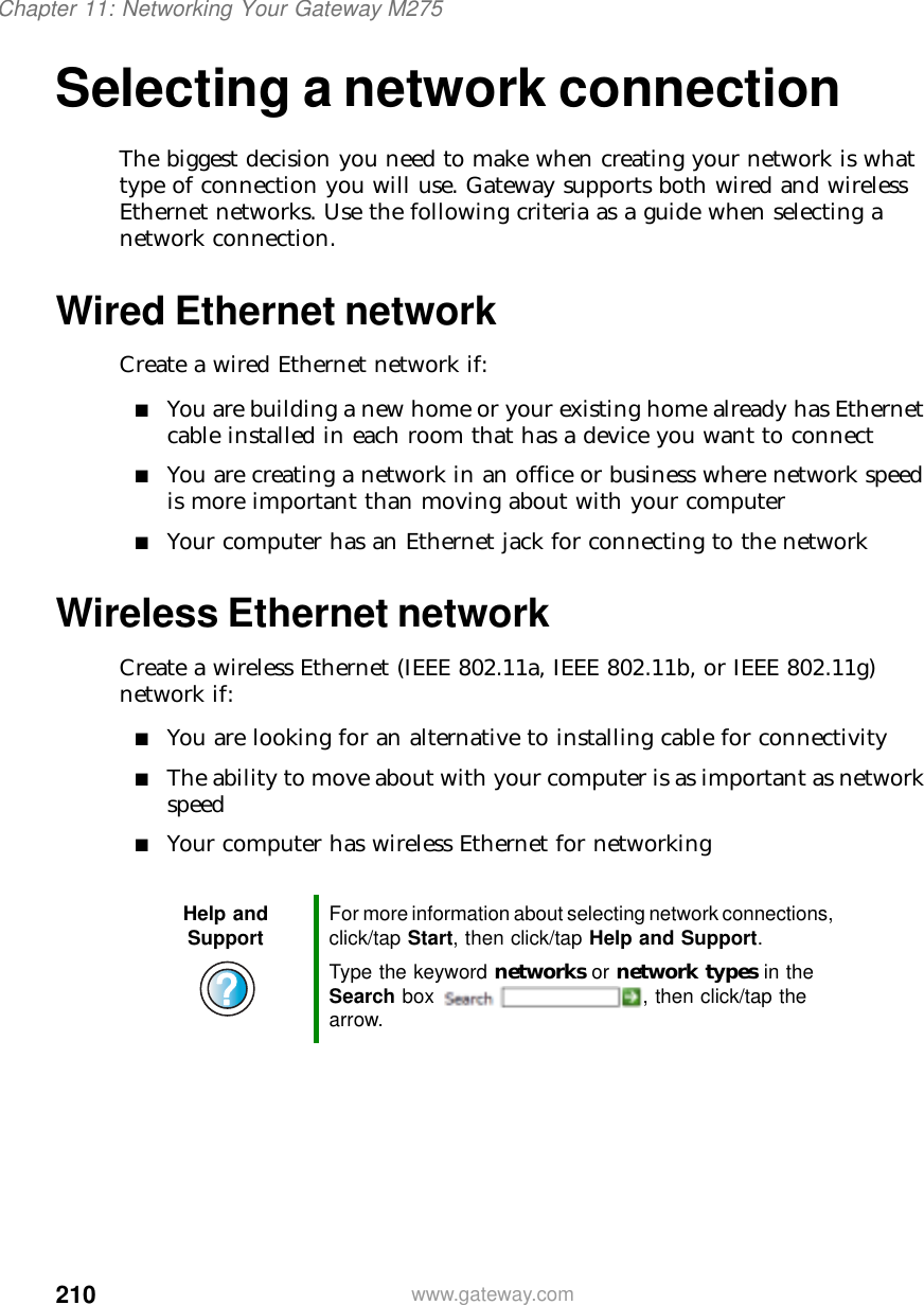 210Chapter 11: Networking Your Gateway M275www.gateway.comSelecting a network connectionThe biggest decision you need to make when creating your network is what type of connection you will use. Gateway supports both wired and wireless Ethernet networks. Use the following criteria as a guide when selecting a network connection.Wired Ethernet networkCreate a wired Ethernet network if:■You are building a new home or your existing home already has Ethernet cable installed in each room that has a device you want to connect■You are creating a network in an office or business where network speed is more important than moving about with your computer■Your computer has an Ethernet jack for connecting to the networkWireless Ethernet networkCreate a wireless Ethernet (IEEE 802.11a, IEEE 802.11b, or IEEE 802.11g) network if:■You are looking for an alternative to installing cable for connectivity■The ability to move about with your computer is as important as network speed■Your computer has wireless Ethernet for networkingHelp and Support For more information about selecting network connections, click/tap Start, then click/tap Help and Support.Type the keyword networks or network types in the Search box  , then click/tap the arrow.