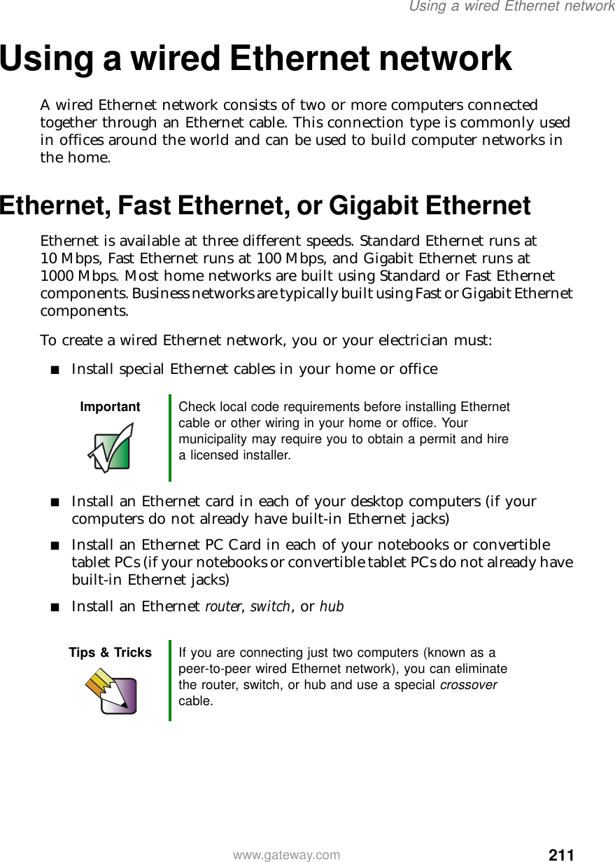 211Using a wired Ethernet networkwww.gateway.comUsing a wired Ethernet networkA wired Ethernet network consists of two or more computers connected together through an Ethernet cable. This connection type is commonly used in offices around the world and can be used to build computer networks in the home.Ethernet, Fast Ethernet, or Gigabit EthernetEthernet is available at three different speeds. Standard Ethernet runs at 10 Mbps, Fast Ethernet runs at 100 Mbps, and Gigabit Ethernet runs at 1000 Mbps. Most home networks are built using Standard or Fast Ethernet components. Business networks are typically built using Fast or Gigabit Ethernet components.To create a wired Ethernet network, you or your electrician must:■Install special Ethernet cables in your home or office■Install an Ethernet card in each of your desktop computers (if your computers do not already have built-in Ethernet jacks)■Install an Ethernet PC Card in each of your notebooks or convertible tablet PCs (if your notebooks or convertible tablet PCs do not already have built-in Ethernet jacks)■Install an Ethernet router, switch, or hubImportant Check local code requirements before installing Ethernet cable or other wiring in your home or office. Your municipality may require you to obtain a permit and hire a licensed installer.Tips &amp; Tricks If you are connecting just two computers (known as a peer-to-peer wired Ethernet network), you can eliminate the router, switch, or hub and use a special crossover cable.