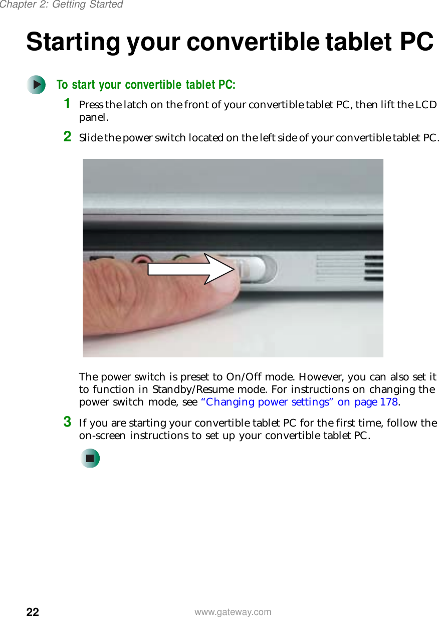 22Chapter 2: Getting Startedwww.gateway.comStarting your convertible tablet PCTo start your convertible tablet PC:1Press the latch on the front of your convertible tablet PC, then lift the LCD panel.2Slide the power switch located on the left side of your convertible tablet PC.The power switch is preset to On/Off mode. However, you can also set it to function in Standby/Resume mode. For instructions on changing the power switch mode, see “Changing power settings” on page 178.3If you are starting your convertible tablet PC for the first time, follow the on-screen instructions to set up your convertible tablet PC.