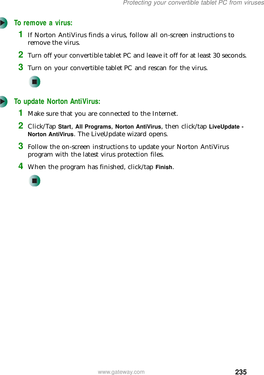 235Protecting your convertible tablet PC from viruseswww.gateway.comTo remove a virus:1If Norton AntiVirus finds a virus, follow all on-screen instructions to remove the virus.2Turn off your convertible tablet PC and leave it off for at least 30 seconds.3Turn on your convertible tablet PC and rescan for the virus.To update Norton AntiVirus:1Make sure that you are connected to the Internet.2Click/Tap Start, All Programs, Norton AntiVirus, then click/tap LiveUpdate - Norton AntiVirus. The LiveUpdate wizard opens.3Follow the on-screen instructions to update your Norton AntiVirus program with the latest virus protection files.4When the program has finished, click/tap Finish.