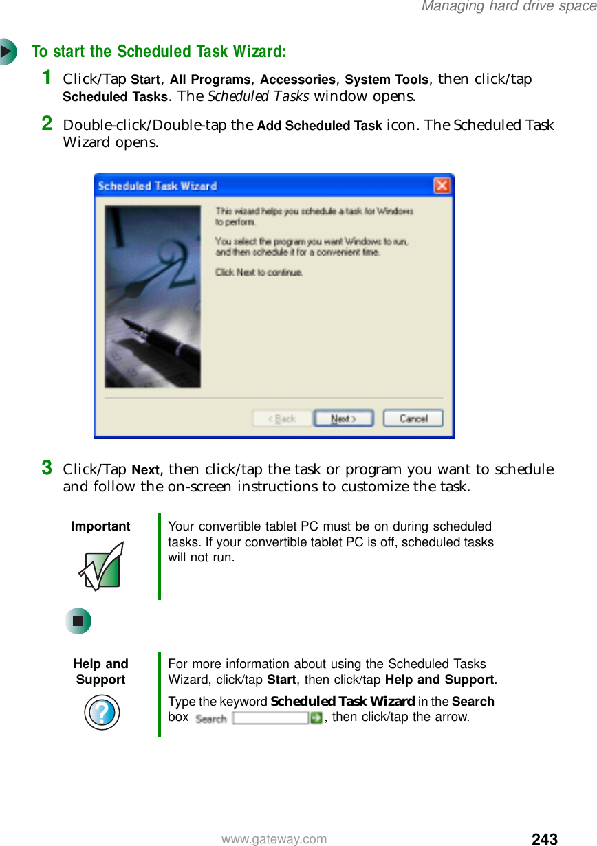 243Managing hard drive spacewww.gateway.comTo start the Scheduled Task Wizard:1Click/Tap Start, All Programs, Accessories, System Tools, then click/tap Scheduled Tasks. The Scheduled Tasks window opens.2Double-click/Double-tap the Add Scheduled Task icon. The Scheduled Task Wizard opens.3Click/Tap Next, then click/tap the task or program you want to schedule and follow the on-screen instructions to customize the task.Important Your convertible tablet PC must be on during scheduled tasks. If your convertible tablet PC is off, scheduled tasks will not run.Help and Support For more information about using the Scheduled Tasks Wizard, click/tap Start, then click/tap Help and Support.Type the keyword Scheduled Task Wizard in the Search box  , then click/tap the arrow.