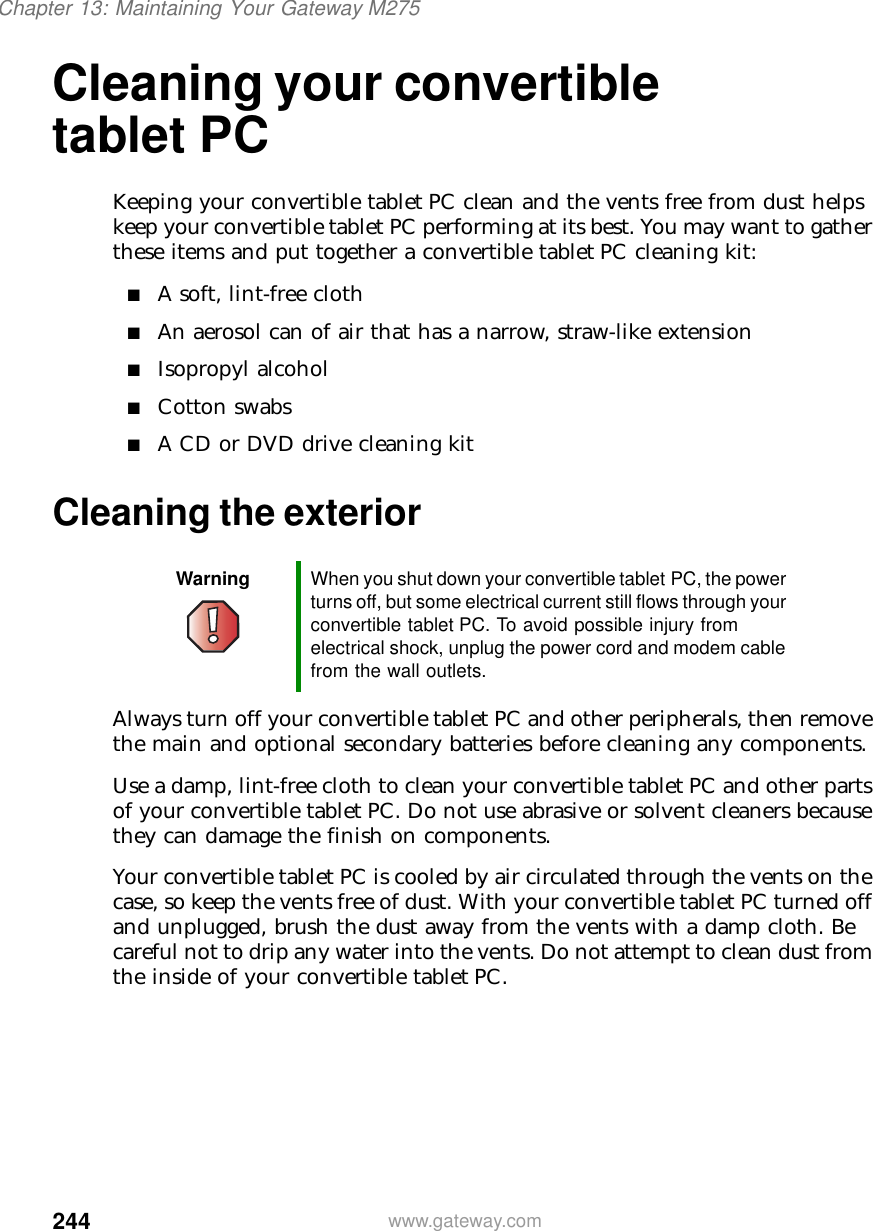 244Chapter 13: Maintaining Your Gateway M275www.gateway.comCleaning your convertible tablet PCKeeping your convertible tablet PC clean and the vents free from dust helps keep your convertible tablet PC performing at its best. You may want to gather these items and put together a convertible tablet PC cleaning kit:■A soft, lint-free cloth■An aerosol can of air that has a narrow, straw-like extension■Isopropyl alcohol■Cotton swabs■A CD or DVD drive cleaning kitCleaning the exteriorAlways turn off your convertible tablet PC and other peripherals, then remove the main and optional secondary batteries before cleaning any components.Use a damp, lint-free cloth to clean your convertible tablet PC and other parts of your convertible tablet PC. Do not use abrasive or solvent cleaners because they can damage the finish on components.Your convertible tablet PC is cooled by air circulated through the vents on the case, so keep the vents free of dust. With your convertible tablet PC turned off and unplugged, brush the dust away from the vents with a damp cloth. Be careful not to drip any water into the vents. Do not attempt to clean dust from the inside of your convertible tablet PC.Warning When you shut down your convertible tablet PC, the power turns off, but some electrical current still flows through your convertible tablet PC. To avoid possible injury from electrical shock, unplug the power cord and modem cable from the wall outlets.