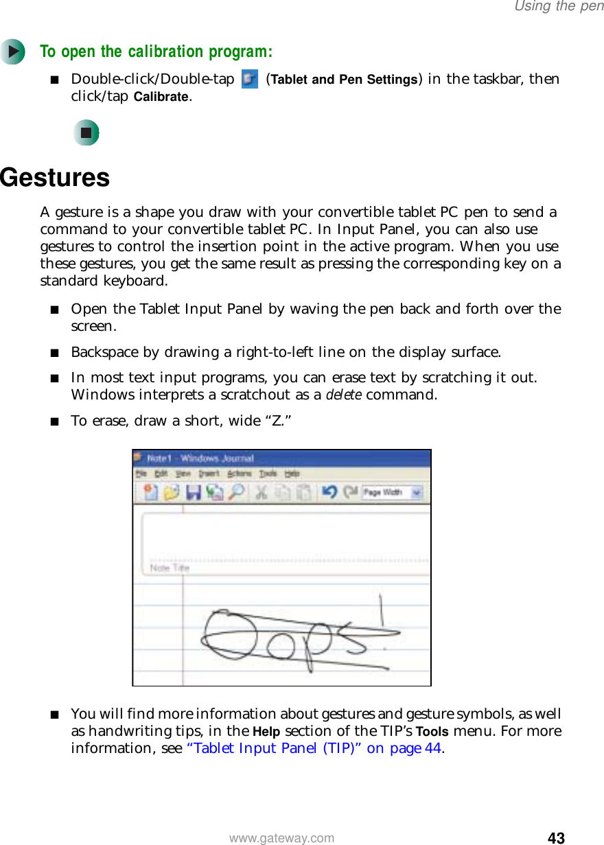 43Using the penwww.gateway.comTo open the calibration program:■Double-click/Double-tap  (Tablet and Pen Settings) in the taskbar, then click/tap Calibrate.GesturesA gesture is a shape you draw with your convertible tablet PC pen to send a command to your convertible tablet PC. In Input Panel, you can also use gestures to control the insertion point in the active program. When you use these gestures, you get the same result as pressing the corresponding key on a standard keyboard.■Open the Tablet Input Panel by waving the pen back and forth over the screen.■Backspace by drawing a right-to-left line on the display surface.■In most text input programs, you can erase text by scratching it out. Windows interprets a scratchout as a delete command.■To erase, draw a short, wide “Z.”■You will find more information about gestures and gesture symbols, as well as handwriting tips, in the Help section of the TIP’s Tools menu. For more information, see “Tablet Input Panel (TIP)” on page 44.