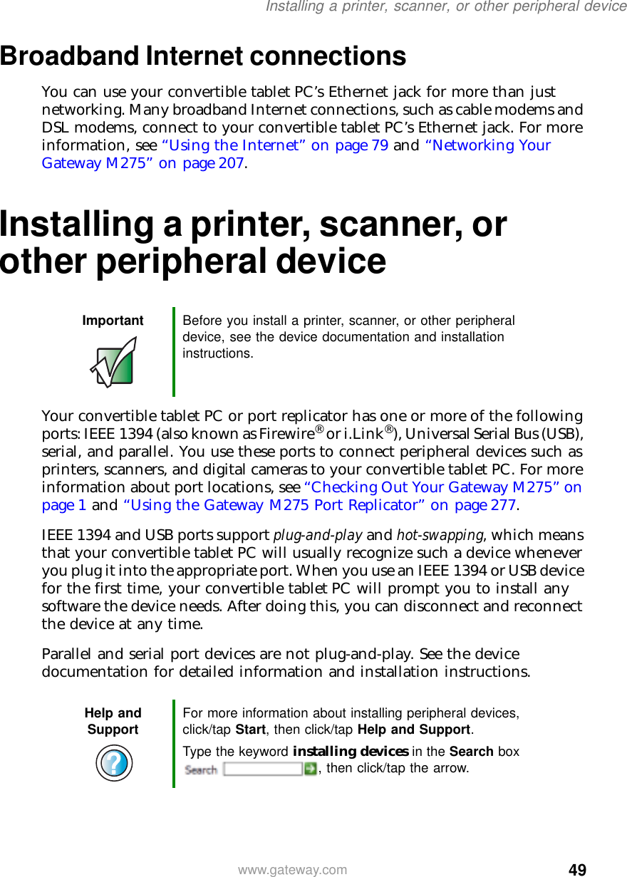 49Installing a printer, scanner, or other peripheral devicewww.gateway.comBroadband Internet connectionsYou can use your convertible tablet PC’s Ethernet jack for more than just networking. Many broadband Internet connections, such as cable modems and DSL modems, connect to your convertible tablet PC’s Ethernet jack. For more information, see “Using the Internet” on page 79 and “Networking Your Gateway M275” on page 207.Installing a printer, scanner, or other peripheral deviceYour convertible tablet PC or port replicator has one or more of the following ports: IEEE 1394 (also known as Firewire® or i.Link®), Universal Serial Bus (USB), serial, and parallel. You use these ports to connect peripheral devices such as printers, scanners, and digital cameras to your convertible tablet PC. For more information about port locations, see “Checking Out Your Gateway M275” on page 1 and “Using the Gateway M275 Port Replicator” on page 277.IEEE 1394 and USB ports support plug-and-play and hot-swapping, which means that your convertible tablet PC will usually recognize such a device whenever you plug it into the appropriate port. When you use an IEEE 1394 or USB device for the first time, your convertible tablet PC will prompt you to install any software the device needs. After doing this, you can disconnect and reconnect the device at any time.Parallel and serial port devices are not plug-and-play. See the device documentation for detailed information and installation instructions.Important Before you install a printer, scanner, or other peripheral device, see the device documentation and installation instructions.Help and Support For more information about installing peripheral devices, click/tap Start, then click/tap Help and Support.Type the keyword installing devices in the Search box , then click/tap the arrow.