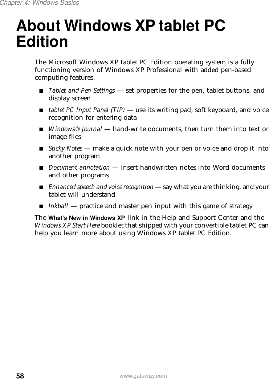 58Chapter 4: Windows Basicswww.gateway.comAbout Windows XP tablet PC EditionThe Microsoft Windows XP tablet PC Edition operating system is a fully functioning version of Windows XP Professional with added pen-based computing features:■Tablet and Pen Settings — set properties for the pen, tablet buttons, and display screen■tablet PC Input Panel (TIP) — use its writing pad, soft keyboard, and voice recognition for entering data■Windows® Journal — hand-write documents, then turn them into text or image files■Sticky Notes — make a quick note with your pen or voice and drop it into another program■Document annotation — insert handwritten notes into Word documents and other programs■Enhanced speech and voice recognition — say what you are thinking, and your tablet will understand■Inkball — practice and master pen input with this game of strategyThe What’s New in Windows XP link in the Help and Support Center and the Windows XP Start Here booklet that shipped with your convertible tablet PC can help you learn more about using Windows XP tablet PC Edition.