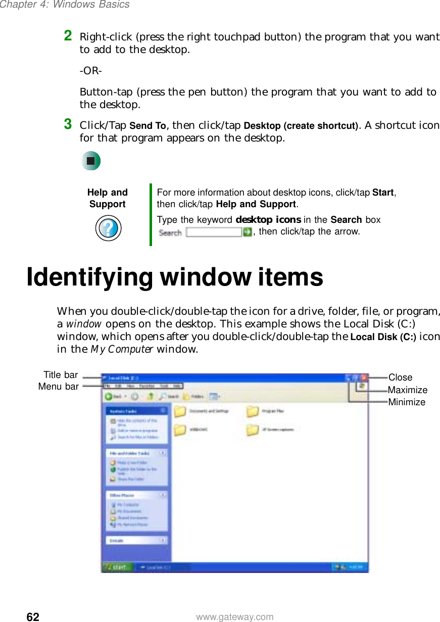 62Chapter 4: Windows Basicswww.gateway.com2Right-click (press the right touchpad button) the program that you want to add to the desktop.-OR-Button-tap (press the pen button) the program that you want to add to the desktop.3Click/Tap Send To, then click/tap Desktop (create shortcut). A shortcut icon for that program appears on the desktop.Identifying window itemsWhen you double-click/double-tap the icon for a drive, folder, file, or program, a window opens on the desktop. This example shows the Local Disk (C:) window, which opens after you double-click/double-tap the Local Disk (C:) icon in the My Computer window.Help and Support For more information about desktop icons, click/tap Start, then click/tap Help and Support.Type the keyword desktop icons in the Search box , then click/tap the arrow.MinimizeMaximizeCloseTitle barMenu bar