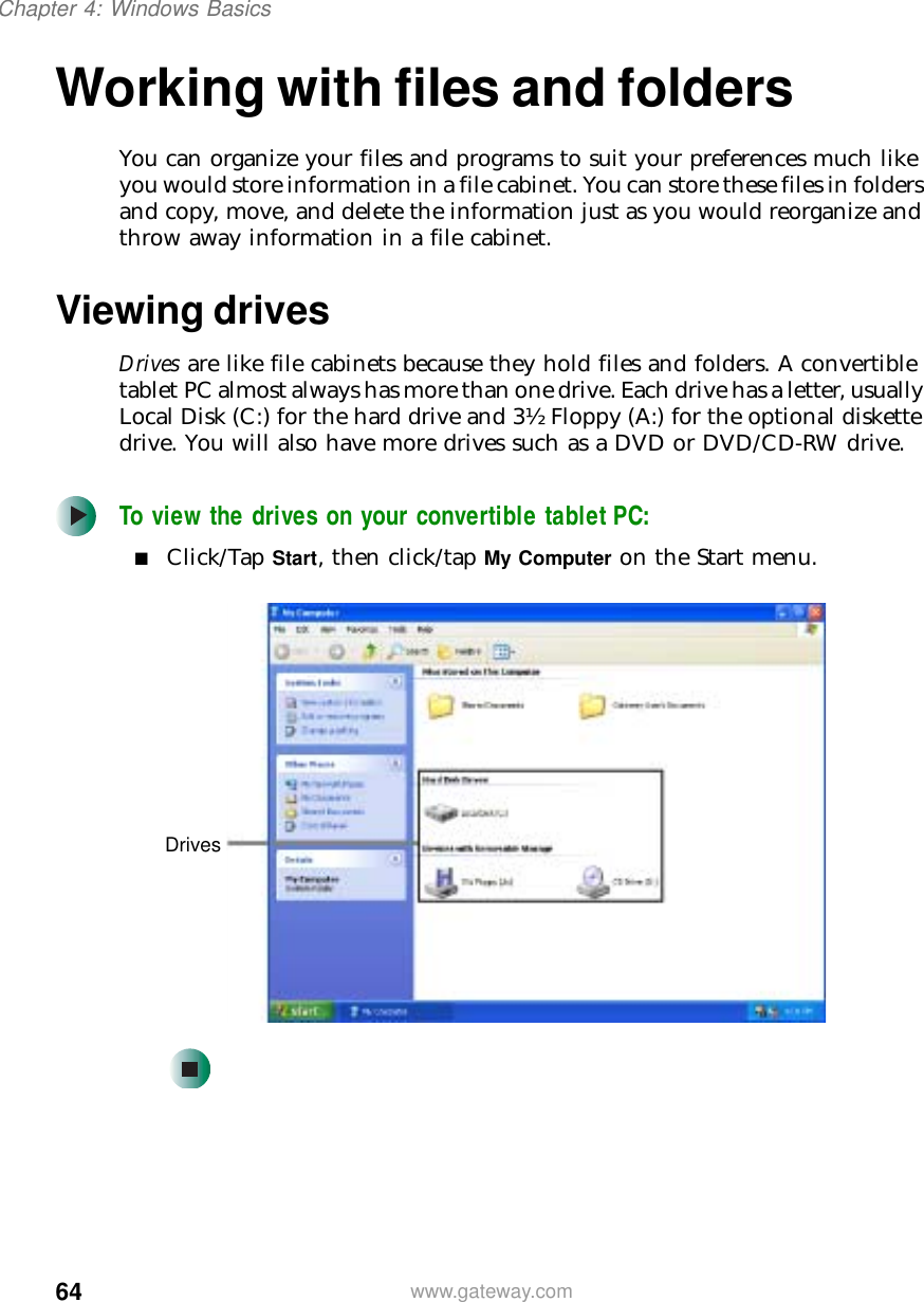 64Chapter 4: Windows Basicswww.gateway.comWorking with files and foldersYou can organize your files and programs to suit your preferences much like you would store information in a file cabinet. You can store these files in folders and copy, move, and delete the information just as you would reorganize and throw away information in a file cabinet.Viewing drivesDrives are like file cabinets because they hold files and folders. A convertible tablet PC almost always has more than one drive. Each drive has a letter, usually Local Disk (C:) for the hard drive and 3½ Floppy (A:) for the optional diskette drive. You will also have more drives such as a DVD or DVD/CD-RW drive.To view the drives on your convertible tablet PC:■Click/Tap Start, then click/tap My Computer on the Start menu.Drives