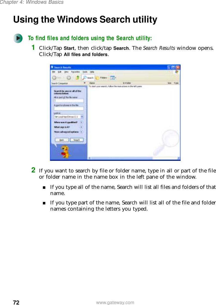 72Chapter 4: Windows Basicswww.gateway.comUsing the Windows Search utilityTo find files and folders using the Search utility:1Click/Tap Start, then click/tap Search. The Search Results window opens. Click/Tap All files and folders.2If you want to search by file or folder name, type in all or part of the file or folder name in the name box in the left pane of the window.■If you type all of the name, Search will list all files and folders of that name.■If you type part of the name, Search will list all of the file and folder names containing the letters you typed.