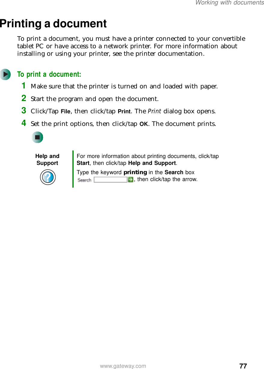 77Working with documentswww.gateway.comPrinting a documentTo print a document, you must have a printer connected to your convertible tablet PC or have access to a network printer. For more information about installing or using your printer, see the printer documentation.To print a document:1Make sure that the printer is turned on and loaded with paper.2Start the program and open the document.3Click/Tap File, then click/tap Print. The Print dialog box opens.4Set the print options, then click/tap OK. The document prints.Help and Support For more information about printing documents, click/tap Start, then click/tap Help and Support.Type the keyword printing in the Search box , then click/tap the arrow.