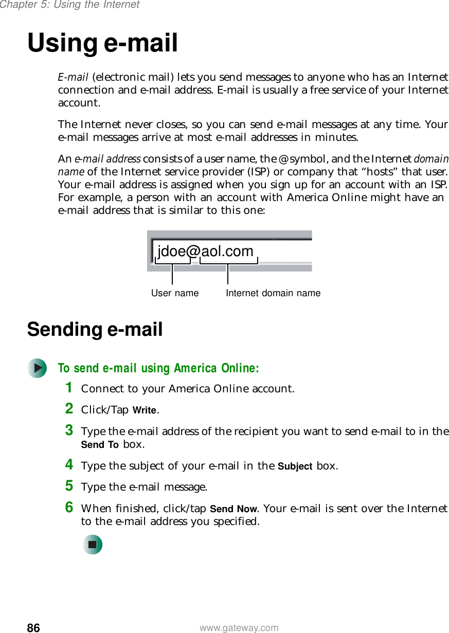 86Chapter 5: Using the Internetwww.gateway.comUsing e-mailE-mail (electronic mail) lets you send messages to anyone who has an Internet connection and e-mail address. E-mail is usually a free service of your Internet account.The Internet never closes, so you can send e-mail messages at any time. Your e-mail messages arrive at most e-mail addresses in minutes.An e-mail address consists of a user name, the @ symbol, and the Internet domain name of the Internet service provider (ISP) or company that “hosts” that user. Your e-mail address is assigned when you sign up for an account with an ISP. For example, a person with an account with America Online might have an e-mail address that is similar to this one:Sending e-mailTo send e-mail using America Online:1Connect to your America Online account.2Click/Tap Write.3Type the e-mail address of the recipient you want to send e-mail to in the Send To box.4Type the subject of your e-mail in the Subject box.5Type the e-mail message.6When finished, click/tap Send Now. Your e-mail is sent over the Internet to the e-mail address you specified.jdoe@aol.comUser name Internet domain name