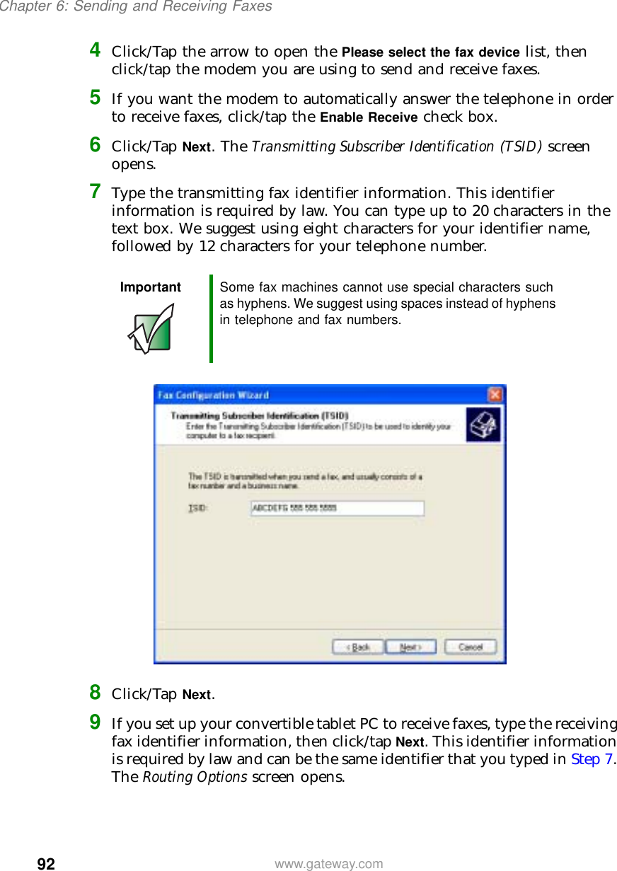 92Chapter 6: Sending and Receiving Faxeswww.gateway.com4Click/Tap the arrow to open the Please select the fax device list, then click/tap the modem you are using to send and receive faxes.5If you want the modem to automatically answer the telephone in order to receive faxes, click/tap the Enable Receive check box.6Click/Tap Next. The Transmitting Subscriber Identification (TSID) screen opens.7Type the transmitting fax identifier information. This identifier information is required by law. You can type up to 20 characters in the text box. We suggest using eight characters for your identifier name, followed by 12 characters for your telephone number.8Click/Tap Next.9If you set up your convertible tablet PC to receive faxes, type the receiving fax identifier information, then click/tap Next. This identifier information is required by law and can be the same identifier that you typed in Step 7. The Routing Options screen opens.Important Some fax machines cannot use special characters such as hyphens. We suggest using spaces instead of hyphens in telephone and fax numbers.