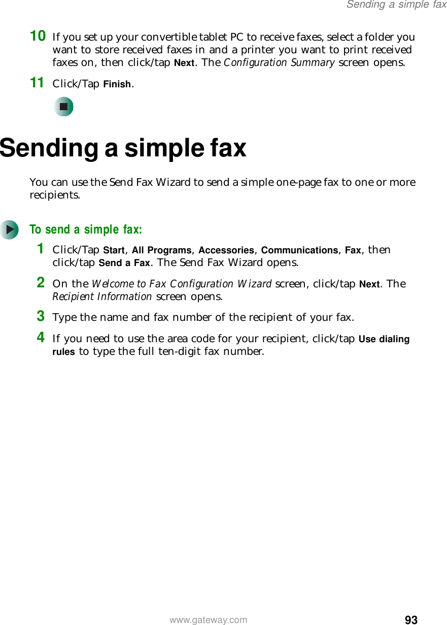 93Sending a simple faxwww.gateway.com10 If you set up your convertible tablet PC to receive faxes, select a folder you want to store received faxes in and a printer you want to print received faxes on, then click/tap Next. The Configuration Summary screen opens.11 Click/Tap Finish.Sending a simple faxYou can use the Send Fax Wizard to send a simple one-page fax to one or more recipients.To send a simple fax:1Click/Tap Start, All Programs, Accessories, Communications, Fax, then click/tap Send a Fax. The Send Fax Wizard opens.2On the Welcome to Fax Configuration Wizard screen, click/tap Next. The Recipient Information screen opens.3Type the name and fax number of the recipient of your fax.4If you need to use the area code for your recipient, click/tap Use dialing rules to type the full ten-digit fax number.