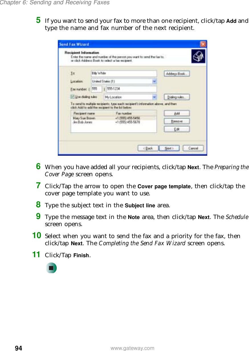 94Chapter 6: Sending and Receiving Faxeswww.gateway.com5If you want to send your fax to more than one recipient, click/tap Add and type the name and fax number of the next recipient.6When you have added all your recipients, click/tap Next. The Preparing the Cover Page screen opens.7Click/Tap the arrow to open the Cover page template, then click/tap the cover page template you want to use.8Type the subject text in the Subject line area.9Type the message text in the Note area, then click/tap Next. The Schedule screen opens.10 Select when you want to send the fax and a priority for the fax, then click/tap Next. The Completing the Send Fax Wizard screen opens.11 Click/Tap Finish.