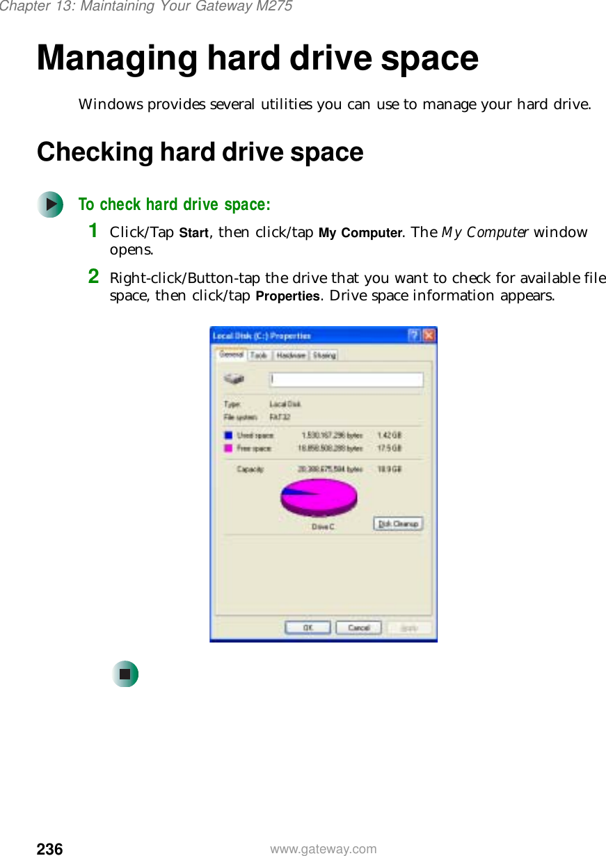 236Chapter 13: Maintaining Your Gateway M275www.gateway.comManaging hard drive spaceWindows provides several utilities you can use to manage your hard drive.Checking hard drive spaceTo check hard drive space:1Click/Tap Start, then click/tap My Computer. The My Computer window opens.2Right-click/Button-tap the drive that you want to check for available file space, then click/tap Properties. Drive space information appears.