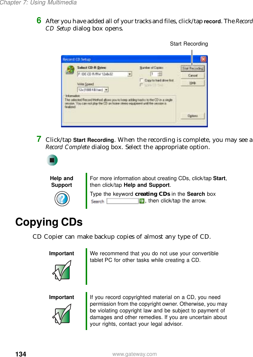 134Chapter 7: Using Multimediawww.gateway.com6After you have added all of your tracks and files, click/tap record. The Record CD Setup dialog box opens.7Click/tap Start Recording. When the recording is complete, you may see a Record Complete dialog box. Select the appropriate option.Copying CDsCD Copier can make backup copies of almost any type of CD.Help and Support For more information about creating CDs, click/tap Start, then click/tap Help and Support.Type the keyword creating CDs in the Search box , then click/tap the arrow.Important We recommend that you do not use your convertible tablet PC for other tasks while creating a CD.Important If you record copyrighted material on a CD, you need permission from the copyright owner. Otherwise, you may be violating copyright law and be subject to payment of damages and other remedies. If you are uncertain about your rights, contact your legal advisor.Start Recording