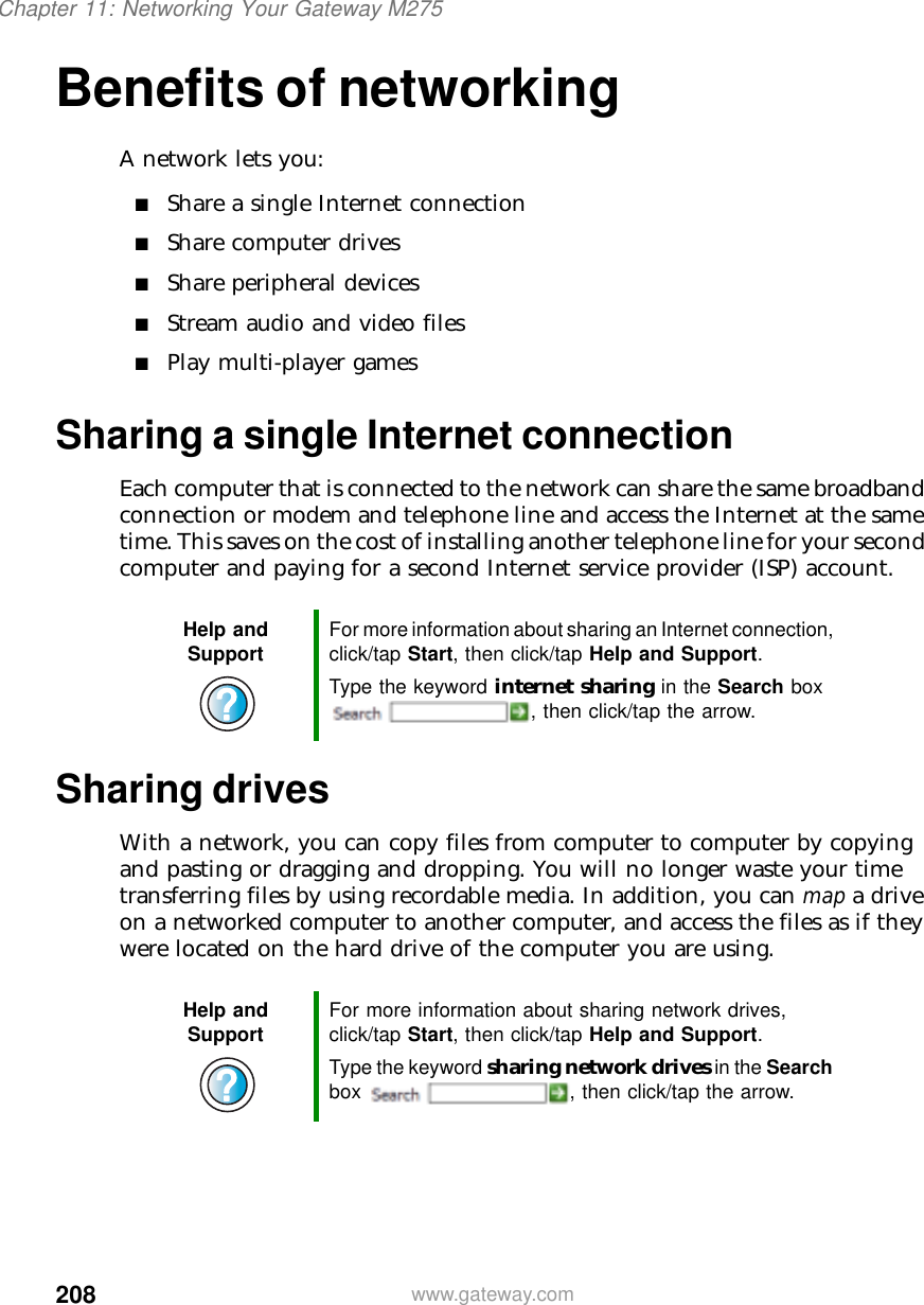 208Chapter 11: Networking Your Gateway M275www.gateway.comBenefits of networkingA network lets you:■Share a single Internet connection■Share computer drives■Share peripheral devices■Stream audio and video files■Play multi-player gamesSharing a single Internet connectionEach computer that is connected to the network can share the same broadband connection or modem and telephone line and access the Internet at the same time. This saves on the cost of installing another telephone line for your second computer and paying for a second Internet service provider (ISP) account.Sharing drivesWith a network, you can copy files from computer to computer by copying and pasting or dragging and dropping. You will no longer waste your time transferring files by using recordable media. In addition, you can map a drive on a networked computer to another computer, and access the files as if they were located on the hard drive of the computer you are using.Help and Support For more information about sharing an Internet connection, click/tap Start, then click/tap Help and Support.Type the keyword internet sharing in the Search box , then click/tap the arrow.Help and Support For more information about sharing network drives, click/tap Start, then click/tap Help and Support.Type the keyword sharing network drives in the Search box  , then click/tap the arrow.