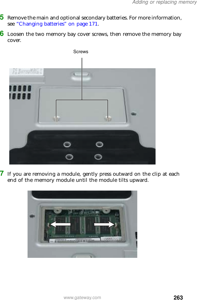 263Adding or replacing memorywww.gateway.com5Remove the main and optional secondary batteries. For more information, see “Changing batteries” on page 171.6Loosen the two memory bay cover screws, then remove the memory bay cover.7If you are removing a module, gently press outward on the clip at each end of the memory module until the module tilts upward.Screws