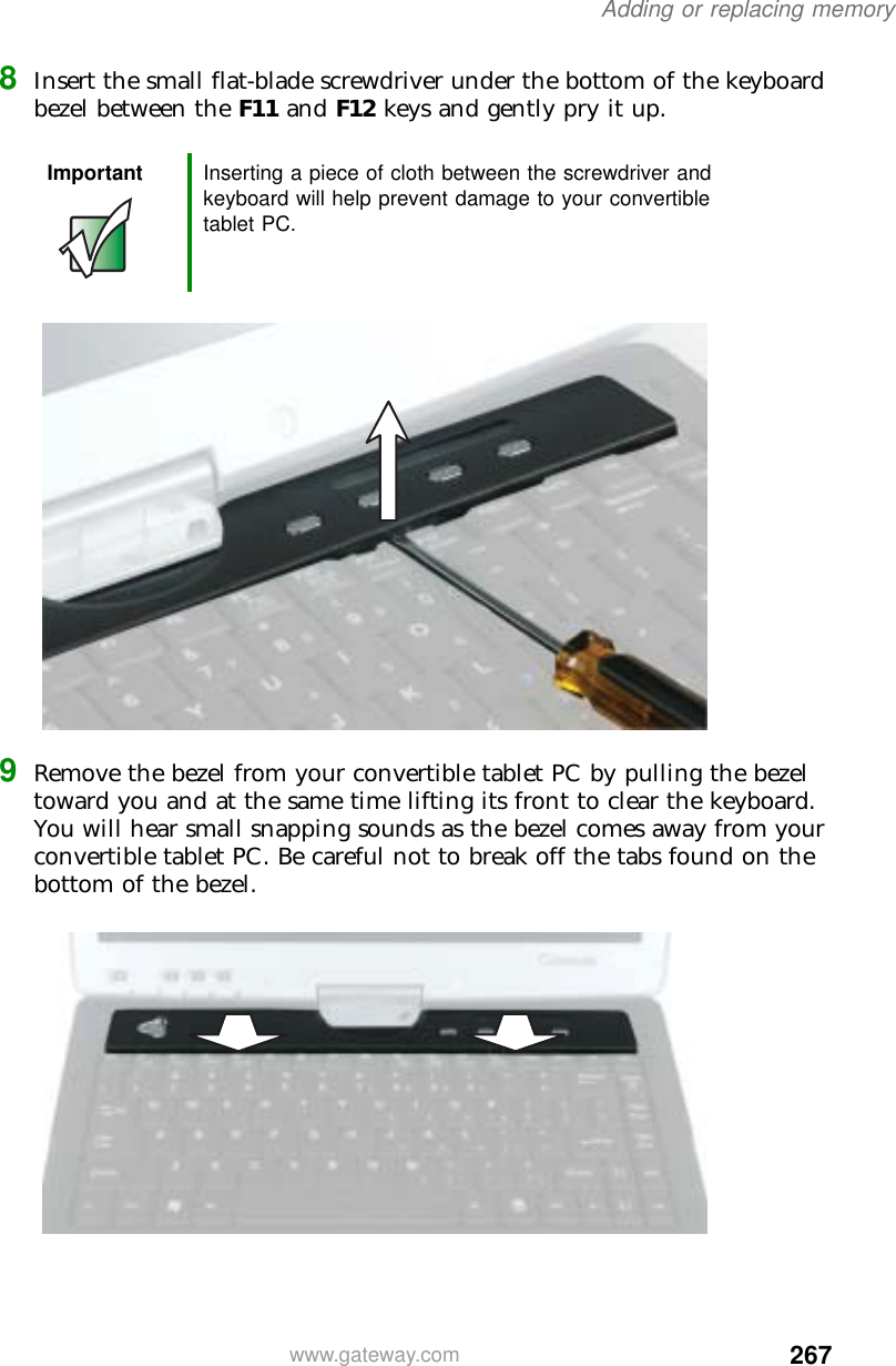 267Adding or replacing memorywww.gateway.com8Insert the small flat-blade screwdriver under the bottom of the keyboard bezel between the F11 and F12 keys and gently pry it up.9Remove the bezel from your convertible tablet PC by pulling the bezel toward you and at the same time lifting its front to clear the keyboard. You will hear small snapping sounds as the bezel comes away from your convertible tablet PC. Be careful not to break off the tabs found on the bottom of the bezel.Important Inserting a piece of cloth between the screwdriver and keyboard will help prevent damage to your convertible tablet PC.