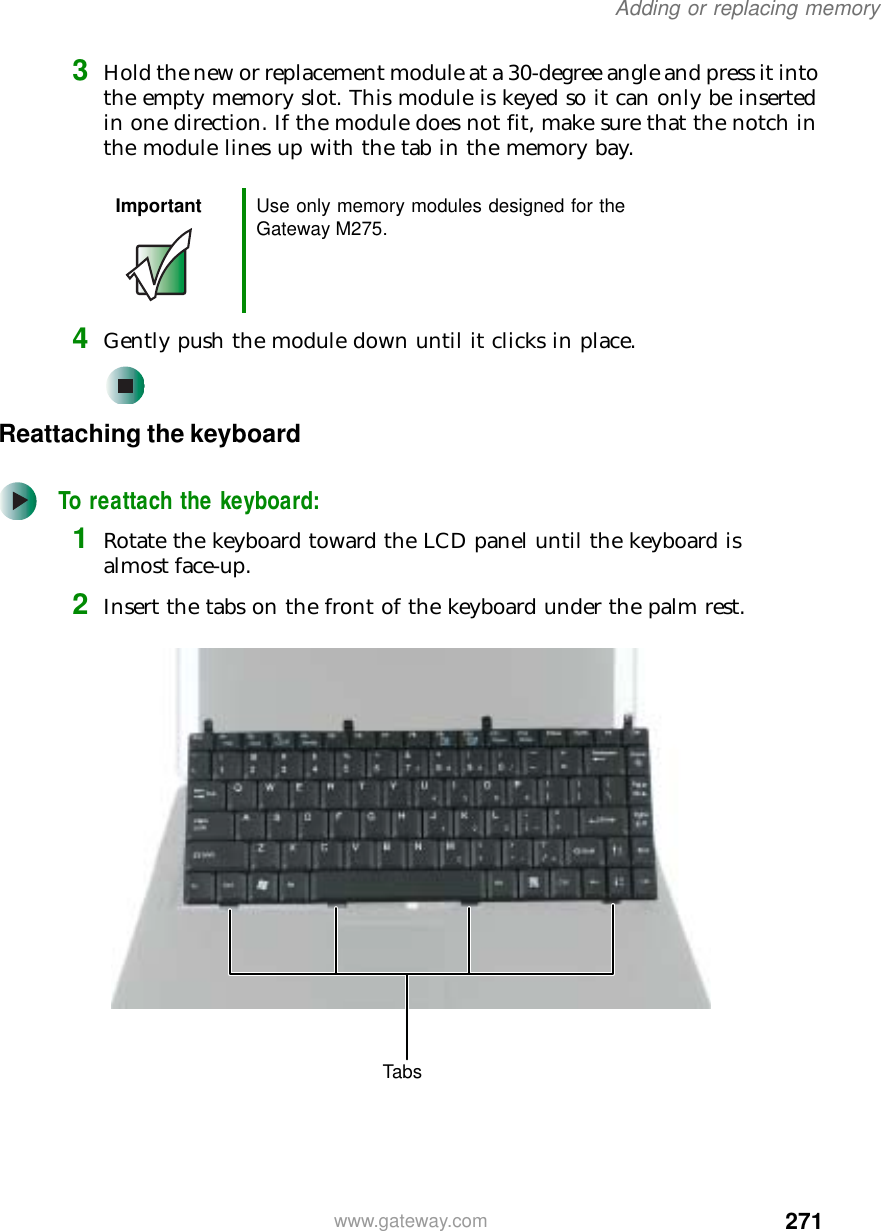 271Adding or replacing memorywww.gateway.com3Hold the new or replacement module at a 30-degree angle and press it into the empty memory slot. This module is keyed so it can only be inserted in one direction. If the module does not fit, make sure that the notch in the module lines up with the tab in the memory bay.4Gently push the module down until it clicks in place.Reattaching the keyboardTo reattach the keyboard:1Rotate the keyboard toward the LCD panel until the keyboard is almost face-up.2Insert the tabs on the front of the keyboard under the palm rest.Important Use only memory modules designed for the Gateway M275.Tabs
