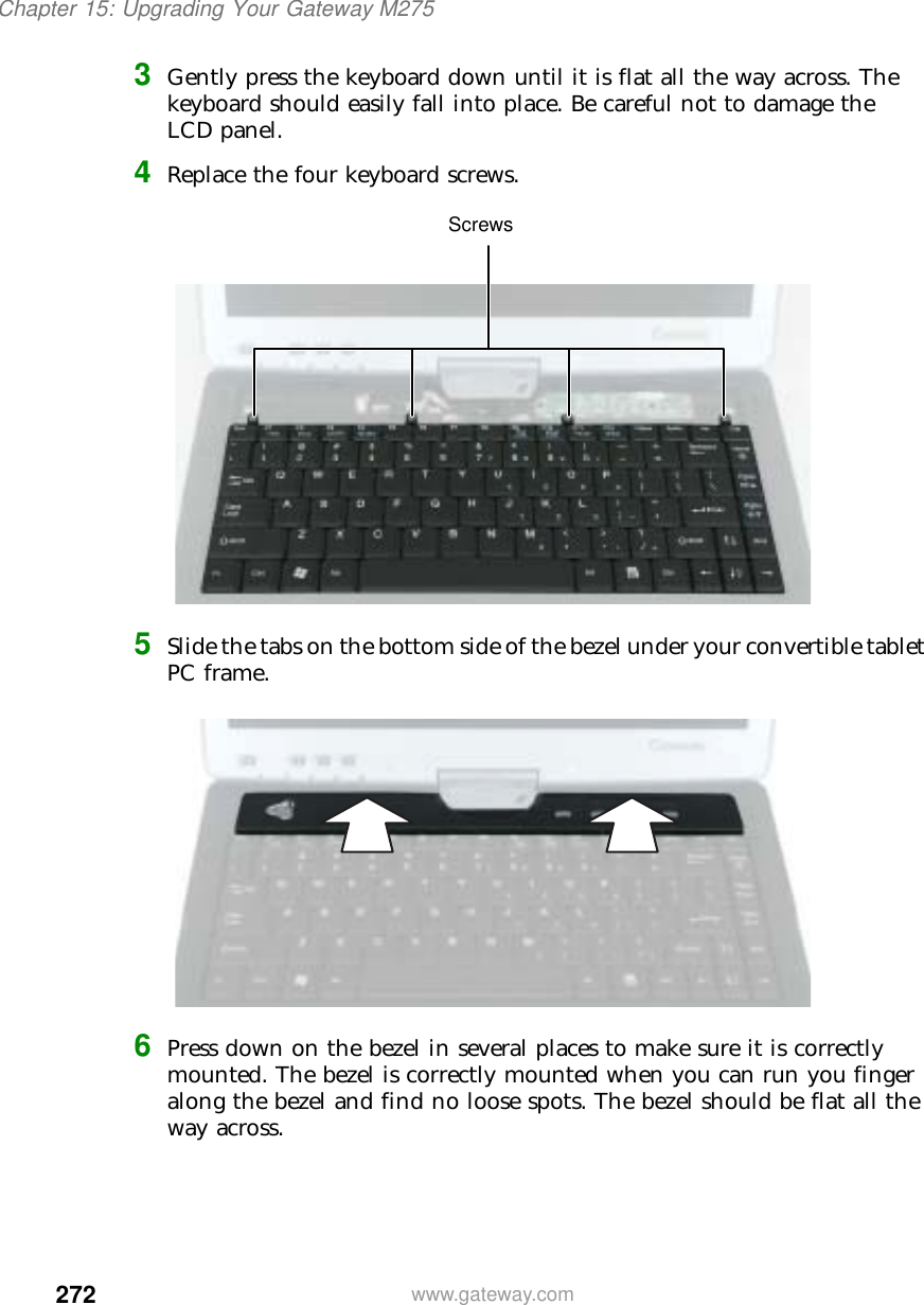 272Chapter 15: Upgrading Your Gateway M275www.gateway.com3Gently press the keyboard down until it is flat all the way across. The keyboard should easily fall into place. Be careful not to damage the LCD panel.4Replace the four keyboard screws.5Slide the tabs on the bottom side of the bezel under your convertible tablet PC frame.6Press down on the bezel in several places to make sure it is correctly mounted. The bezel is correctly mounted when you can run you finger along the bezel and find no loose spots. The bezel should be flat all the way across.Screws