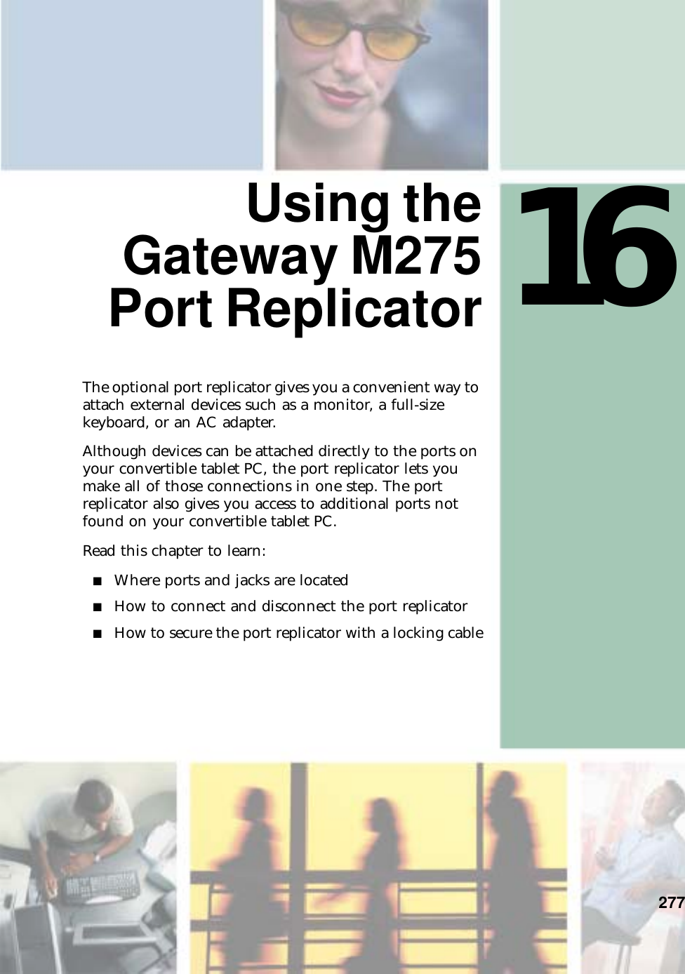 16277 Using theGateway M275Port ReplicatorThe optional port replicator gives you a convenient way to attach external devices such as a monitor, a full-size keyboard, or an AC adapter.Although devices can be attached directly to the ports on your convertible tablet PC, the port replicator lets you make all of those connections in one step. The port replicator also gives you access to additional ports not found on your convertible tablet PC.Read this chapter to learn:■Where ports and jacks are located■How to connect and disconnect the port replicator■How to secure the port replicator with a locking cable