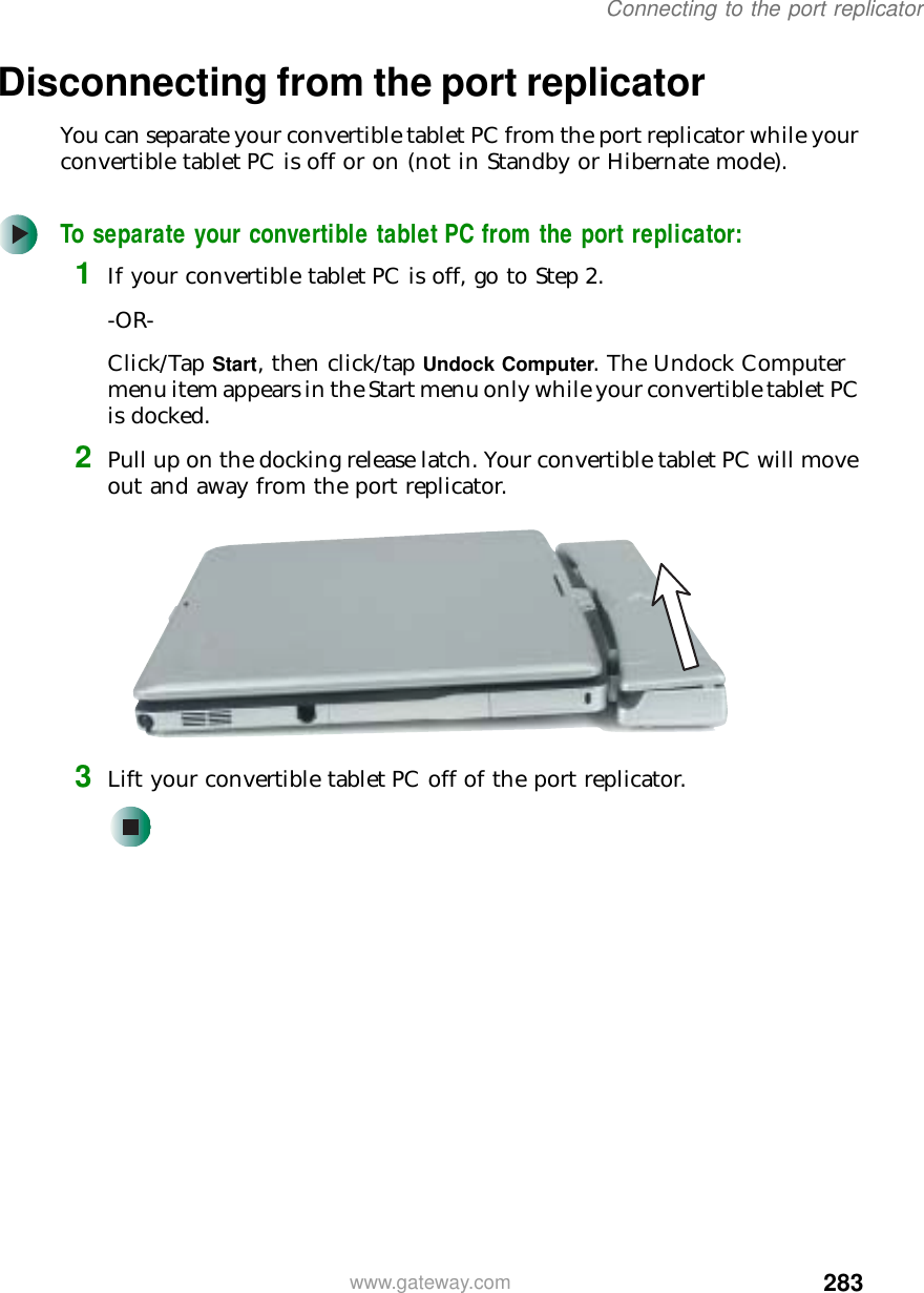 283Connecting to the port replicatorwww.gateway.comDisconnecting from the port replicatorYou can separate your convertible tablet PC from the port replicator while your convertible tablet PC is off or on (not in Standby or Hibernate mode).To separate your convertible tablet PC from the port replicator:1If your convertible tablet PC is off, go to Step 2.-OR-Click/Tap Start, then click/tap Undock Computer. The Undock Computer menu item appears in the Start menu only while your convertible tablet PC is docked.2Pull up on the docking release latch. Your convertible tablet PC will move out and away from the port replicator.3Lift your convertible tablet PC off of the port replicator.