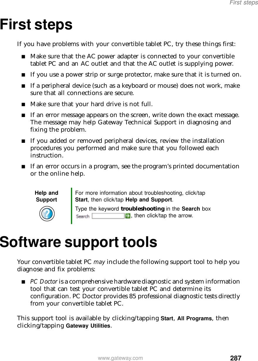 287First stepswww.gateway.comFirst stepsIf you have problems with your convertible tablet PC, try these things first:■Make sure that the AC power adapter is connected to your convertible tablet PC and an AC outlet and that the AC outlet is supplying power.■If you use a power strip or surge protector, make sure that it is turned on.■If a peripheral device (such as a keyboard or mouse) does not work, make sure that all connections are secure.■Make sure that your hard drive is not full.■If an error message appears on the screen, write down the exact message. The message may help Gateway Technical Support in diagnosing and fixing the problem.■If you added or removed peripheral devices, review the installation procedures you performed and make sure that you followed each instruction.■If an error occurs in a program, see the program’s printed documentation or the online help.Software support toolsYour convertible tablet PC may include the following support tool to help you diagnose and fix problems:■PC Doctor is a comprehensive hardware diagnostic and system information tool that can test your convertible tablet PC and determine its configuration. PC Doctor provides 85 professional diagnostic tests directly from your convertible tablet PC.This support tool is available by clicking/tapping Start, All Programs, then clicking/tapping Gateway Utilities.Help and Support For more information about troubleshooting, click/tap Start, then click/tap Help and Support.Type the keyword troubleshooting in the Search box , then click/tap the arrow.