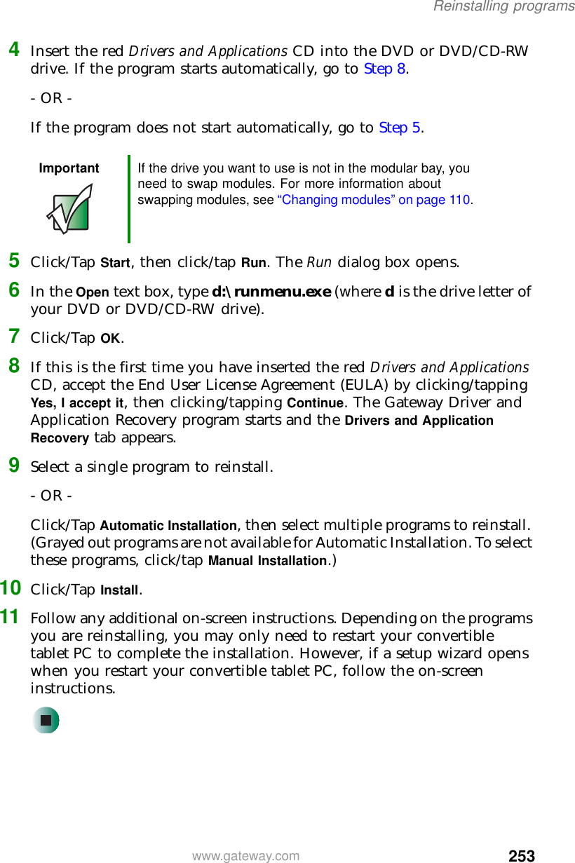253Reinstalling programswww.gateway.com4Insert the red Drivers and Applications CD into the DVD or DVD/CD-RW drive. If the program starts automatically, go to Step 8.- OR -If the program does not start automatically, go to Step 5.5Click/Tap Start, then click/tap Run. The Run dialog box opens.6In the Open text box, type d:\runmenu.exe (where d is the drive letter of your DVD or DVD/CD-RW drive).7Click/Tap OK.8If this is the first time you have inserted the red Drivers and Applications CD, accept the End User License Agreement (EULA) by clicking/tapping Yes, I accept it, then clicking/tapping Continue. The Gateway Driver and Application Recovery program starts and the Drivers and Application Recovery tab appears.9Select a single program to reinstall.- OR -Click/Tap Automatic Installation, then select multiple programs to reinstall. (Grayed out programs are not available for Automatic Installation. To select these programs, click/tap Manual Installation.)10 Click/Tap Install.11 Follow any additional on-screen instructions. Depending on the programs you are reinstalling, you may only need to restart your convertible tablet PC to complete the installation. However, if a setup wizard opens when you restart your convertible tablet PC, follow the on-screen instructions.Important If the drive you want to use is not in the modular bay, you need to swap modules. For more information about swapping modules, see “Changing modules” on page 110.
