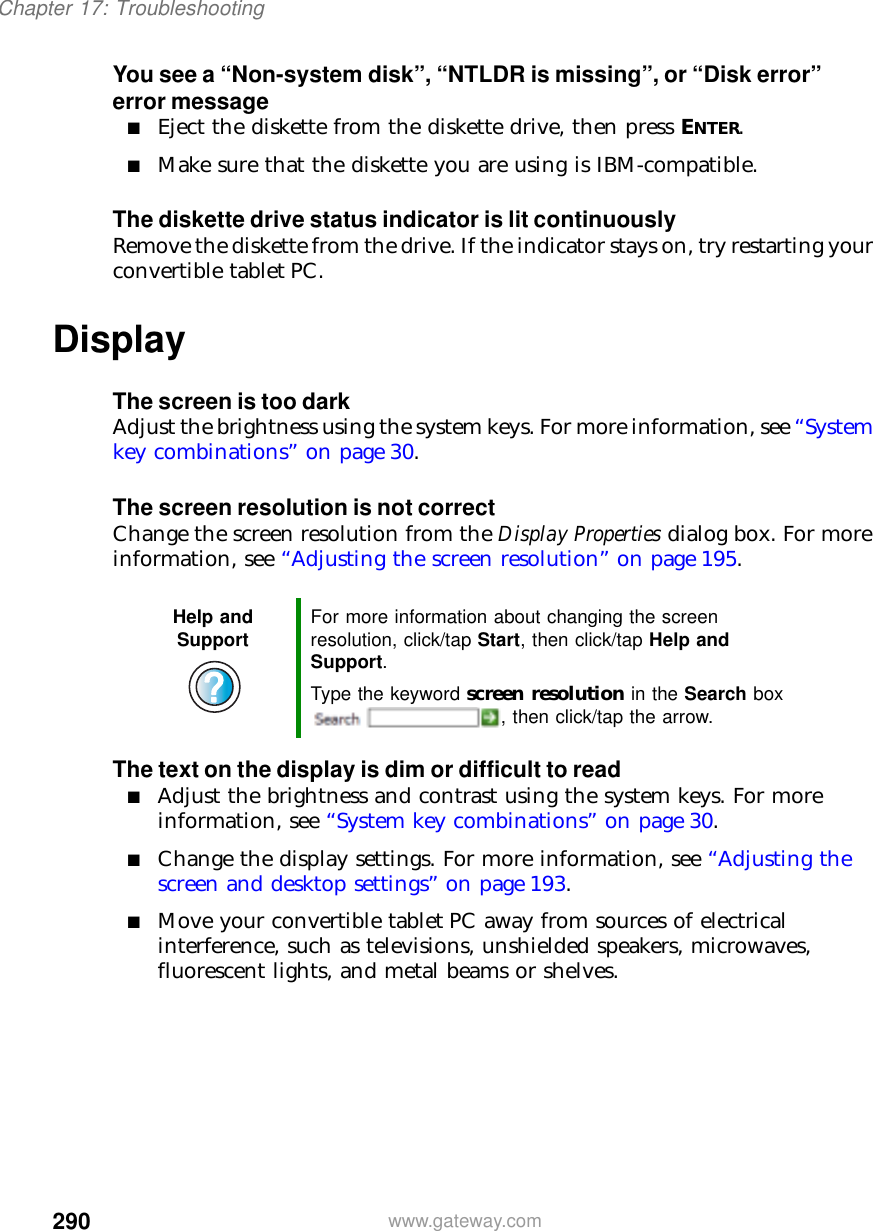 290Chapter 17: Troubleshootingwww.gateway.comYou see a “Non-system disk”, “NTLDR is missing”, or “Disk error” error message■Eject the diskette from the diskette drive, then press ENTER.■Make sure that the diskette you are using is IBM-compatible.The diskette drive status indicator is lit continuouslyRemove the diskette from the drive. If the indicator stays on, try restarting your convertible tablet PC.DisplayThe screen is too darkAdjust the brightness using the system keys. For more information, see “System key combinations” on page 30.The screen resolution is not correctChange the screen resolution from the Display Properties dialog box. For more information, see “Adjusting the screen resolution” on page 195.The text on the display is dim or difficult to read■Adjust the brightness and contrast using the system keys. For more information, see “System key combinations” on page 30.■Change the display settings. For more information, see “Adjusting the screen and desktop settings” on page 193.■Move your convertible tablet PC away from sources of electrical interference, such as televisions, unshielded speakers, microwaves, fluorescent lights, and metal beams or shelves.Help and Support For more information about changing the screen resolution, click/tap Start, then click/tap Help and Support.Type the keyword screen resolution in the Search box , then click/tap the arrow.