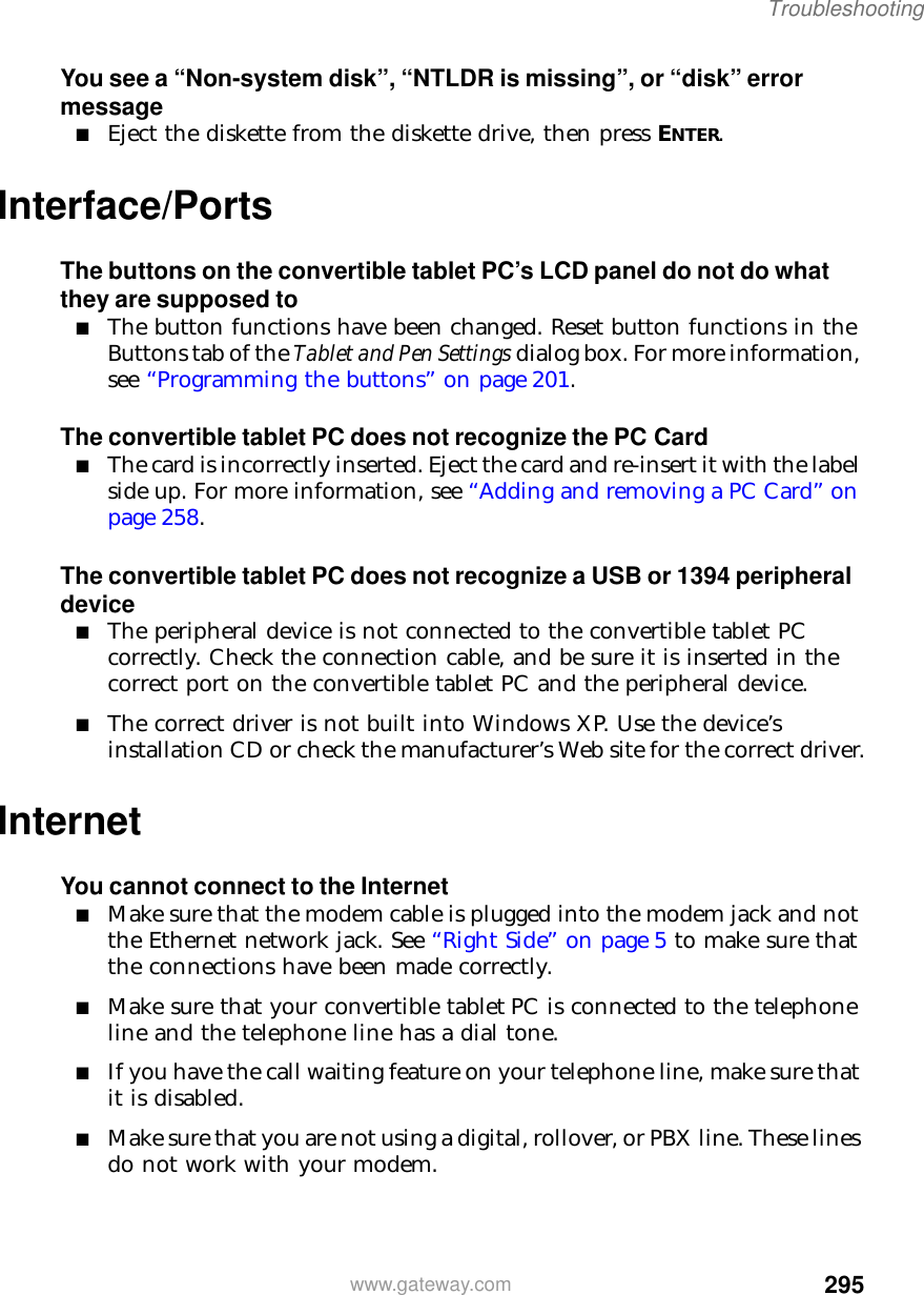 295Troubleshootingwww.gateway.comYou see a “Non-system disk”, “NTLDR is missing”, or “disk” error message■Eject the diskette from the diskette drive, then press ENTER.Interface/PortsThe buttons on the convertible tablet PC’s LCD panel do not do what they are supposed to■The button functions have been changed. Reset button functions in the Buttons tab of the Tablet and Pen Settings dialog box. For more information, see “Programming the buttons” on page 201.The convertible tablet PC does not recognize the PC Card■The card is incorrectly inserted. Eject the card and re-insert it with the label side up. For more information, see “Adding and removing a PC Card” on page 258.The convertible tablet PC does not recognize a USB or 1394 peripheral device■The peripheral device is not connected to the convertible tablet PC correctly. Check the connection cable, and be sure it is inserted in the correct port on the convertible tablet PC and the peripheral device.■The correct driver is not built into Windows XP. Use the device’s installation CD or check the manufacturer’s Web site for the correct driver.InternetYou cannot connect to the Internet■Make sure that the modem cable is plugged into the modem jack and not the Ethernet network jack. See “Right Side” on page 5 to make sure that the connections have been made correctly.■Make sure that your convertible tablet PC is connected to the telephone line and the telephone line has a dial tone.■If you have the call waiting feature on your telephone line, make sure that it is disabled.■Make sure that you are not using a digital, rollover, or PBX line. These lines do not work with your modem.