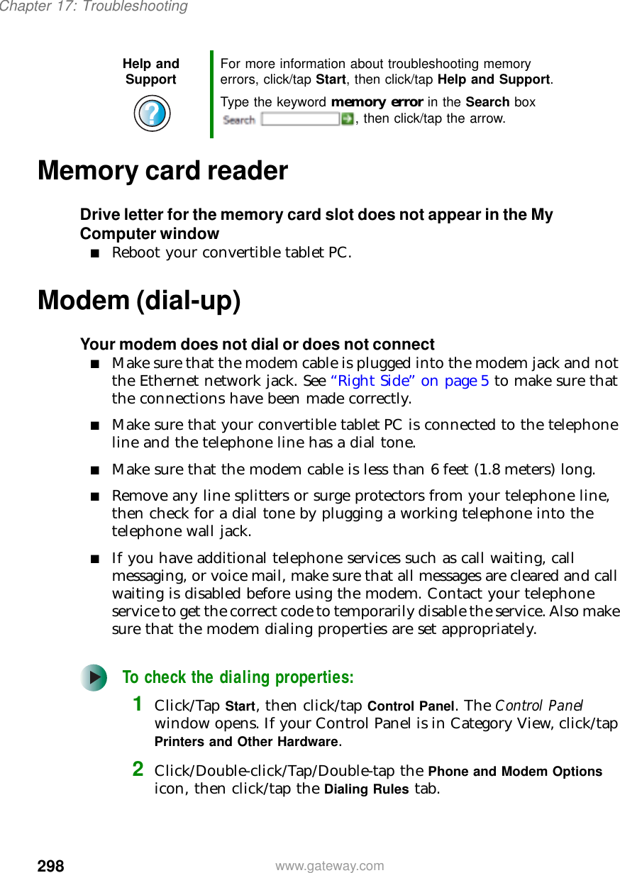 298Chapter 17: Troubleshootingwww.gateway.comMemory card readerDrive letter for the memory card slot does not appear in the My Computer window■Reboot your convertible tablet PC.Modem (dial-up)Your modem does not dial or does not connect■Make sure that the modem cable is plugged into the modem jack and not the Ethernet network jack. See “Right Side” on page 5 to make sure that the connections have been made correctly.■Make sure that your convertible tablet PC is connected to the telephone line and the telephone line has a dial tone.■Make sure that the modem cable is less than 6 feet (1.8 meters) long.■Remove any line splitters or surge protectors from your telephone line, then check for a dial tone by plugging a working telephone into the telephone wall jack.■If you have additional telephone services such as call waiting, call messaging, or voice mail, make sure that all messages are cleared and call waiting is disabled before using the modem. Contact your telephone service to get the correct code to temporarily disable the service. Also make sure that the modem dialing properties are set appropriately.To check the dialing properties:1Click/Tap Start, then click/tap Control Panel. The Control Panel window opens. If your Control Panel is in Category View, click/tap Printers and Other Hardware.2Click/Double-click/Tap/Double-tap the Phone and Modem Options icon, then click/tap the Dialing Rules tab.Help and Support For more information about troubleshooting memory errors, click/tap Start, then click/tap Help and Support.Type the keyword memory error in the Search box , then click/tap the arrow.