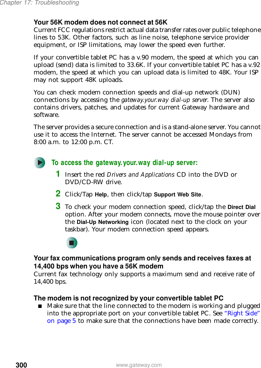 300Chapter 17: Troubleshootingwww.gateway.comYour 56K modem does not connect at 56KCurrent FCC regulations restrict actual data transfer rates over public telephone lines to 53K. Other factors, such as line noise, telephone service provider equipment, or ISP limitations, may lower the speed even further.If your convertible tablet PC has a v.90 modem, the speed at which you can upload (send) data is limited to 33.6K. If your convertible tablet PC has a v.92 modem, the speed at which you can upload data is limited to 48K. Your ISP may not support 48K uploads.You can check modem connection speeds and dial-up network (DUN) connections by accessing the gateway.your.way dial-up server. The server also contains drivers, patches, and updates for current Gateway hardware and software.The server provides a secure connection and is a stand-alone server. You cannot use it to access the Internet. The server cannot be accessed Mondays from 8:00 a.m. to 12:00 p.m. CT.To access the gateway.your.way dial-up server:1Insert the red Drivers and Applications CD into the DVD or DVD/CD-RW drive.2Click/Tap Help, then click/tap Support Web Site.3To check your modem connection speed, click/tap the Direct Dial option. After your modem connects, move the mouse pointer over the Dial-Up Networking icon (located next to the clock on your taskbar). Your modem connection speed appears.Your fax communications program only sends and receives faxes at 14,400 bps when you have a 56K modemCurrent fax technology only supports a maximum send and receive rate of 14,400 bps.The modem is not recognized by your convertible tablet PC■Make sure that the line connected to the modem is working and plugged into the appropriate port on your convertible tablet PC. See “Right Side” on page 5 to make sure that the connections have been made correctly.