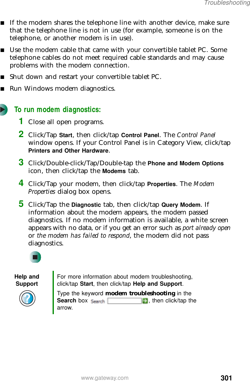 301Troubleshootingwww.gateway.com■If the modem shares the telephone line with another device, make sure that the telephone line is not in use (for example, someone is on the telephone, or another modem is in use).■Use the modem cable that came with your convertible tablet PC. Some telephone cables do not meet required cable standards and may cause problems with the modem connection.■Shut down and restart your convertible tablet PC.■Run Windows modem diagnostics.To run modem diagnostics:1Close all open programs.2Click/Tap Start, then click/tap Control Panel. The Control Panel window opens. If your Control Panel is in Category View, click/tap Printers and Other Hardware.3Click/Double-click/Tap/Double-tap the Phone and Modem Options icon, then click/tap the Modems tab.4Click/Tap your modem, then click/tap Properties. The Modem Properties dialog box opens.5Click/Tap the Diagnostic tab, then click/tap Query Modem. If information about the modem appears, the modem passed diagnostics. If no modem information is available, a white screen appears with no data, or if you get an error such as port already open or the modem has failed to respond, the modem did not pass diagnostics.Help and Support For more information about modem troubleshooting, click/tap Start, then click/tap Help and Support.Type the keyword modem troubleshooting in the Search box  , then click/tap the arrow.