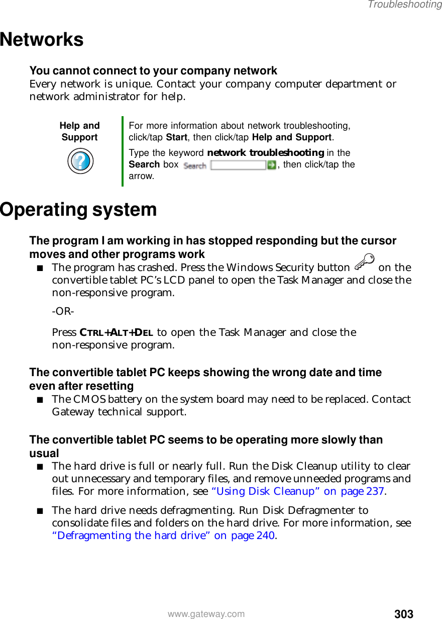 303Troubleshootingwww.gateway.comNetworksYou cannot connect to your company networkEvery network is unique. Contact your company computer department or network administrator for help.Operating systemThe program I am working in has stopped responding but the cursor moves and other programs work■The program has crashed. Press the Windows Security button   on the convertible tablet PC’s LCD panel to open the Task Manager and close the non-responsive program.-OR-Press CTRL+ALT+DEL to open the Task Manager and close the non-responsive program.The convertible tablet PC keeps showing the wrong date and time even after resetting■The CMOS battery on the system board may need to be replaced. Contact Gateway technical support.The convertible tablet PC seems to be operating more slowly than usual■The hard drive is full or nearly full. Run the Disk Cleanup utility to clear out unnecessary and temporary files, and remove unneeded programs and files. For more information, see “Using Disk Cleanup” on page 237.■The hard drive needs defragmenting. Run Disk Defragmenter to consolidate files and folders on the hard drive. For more information, see “Defragmenting the hard drive” on page 240.Help and Support For more information about network troubleshooting, click/tap Start, then click/tap Help and Support.Type the keyword network troubleshooting in the Search box  , then click/tap the arrow.