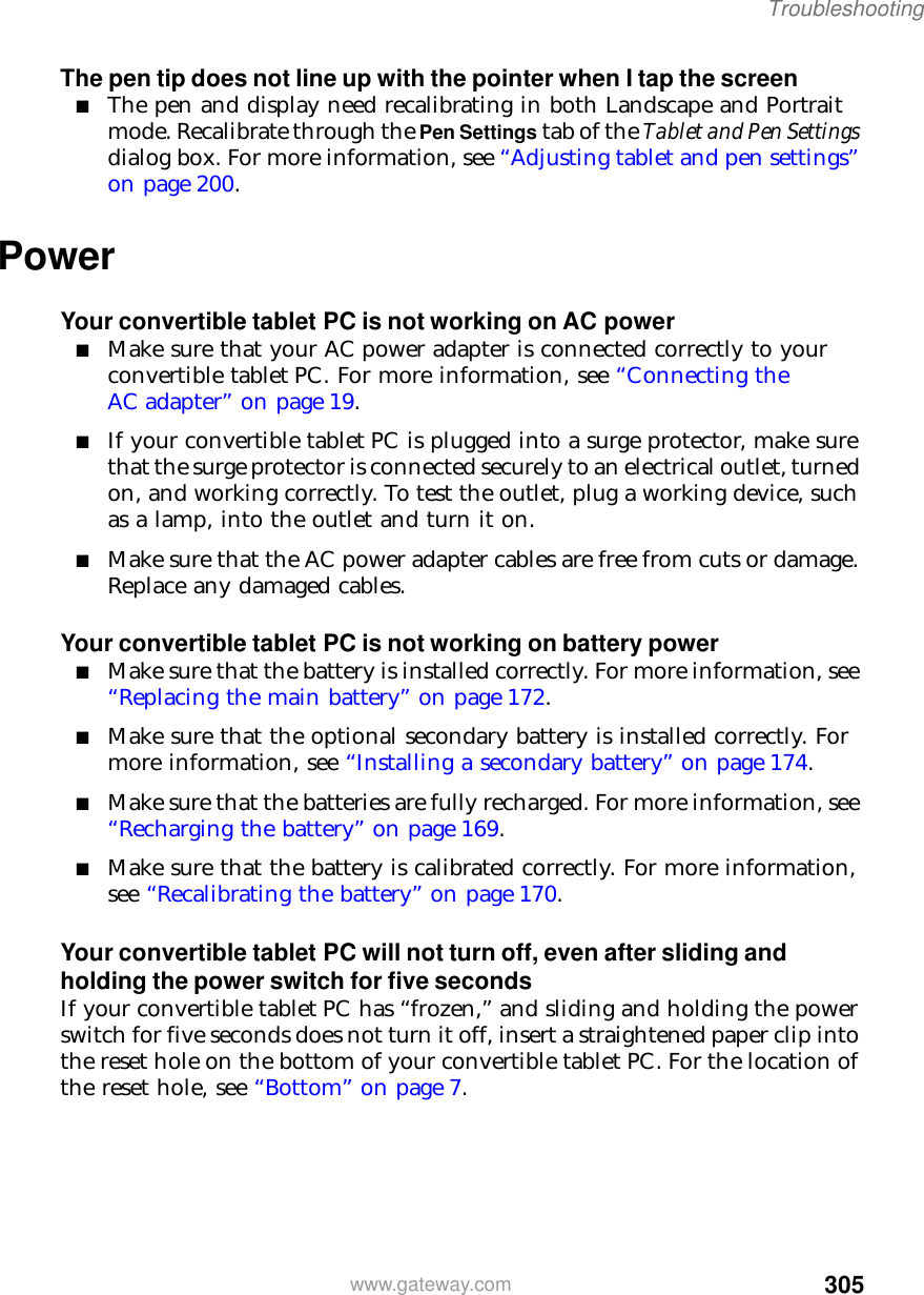 305Troubleshootingwww.gateway.comThe pen tip does not line up with the pointer when I tap the screen■The pen and display need recalibrating in both Landscape and Portrait mode. Recalibrate through the Pen Settings tab of the Tablet and Pen Settings dialog box. For more information, see “Adjusting tablet and pen settings” on page 200.PowerYour convertible tablet PC is not working on AC power■Make sure that your AC power adapter is connected correctly to your convertible tablet PC. For more information, see “Connecting the AC adapter” on page 19.■If your convertible tablet PC is plugged into a surge protector, make sure that the surge protector is connected securely to an electrical outlet, turned on, and working correctly. To test the outlet, plug a working device, such as a lamp, into the outlet and turn it on.■Make sure that the AC power adapter cables are free from cuts or damage. Replace any damaged cables.Your convertible tablet PC is not working on battery power■Make sure that the battery is installed correctly. For more information, see “Replacing the main battery” on page 172.■Make sure that the optional secondary battery is installed correctly. For more information, see “Installing a secondary battery” on page 174.■Make sure that the batteries are fully recharged. For more information, see “Recharging the battery” on page 169.■Make sure that the battery is calibrated correctly. For more information, see “Recalibrating the battery” on page 170.Your convertible tablet PC will not turn off, even after sliding and holding the power switch for five secondsIf your convertible tablet PC has “frozen,” and sliding and holding the power switch for five seconds does not turn it off, insert a straightened paper clip into the reset hole on the bottom of your convertible tablet PC. For the location of the reset hole, see “Bottom” on page 7.