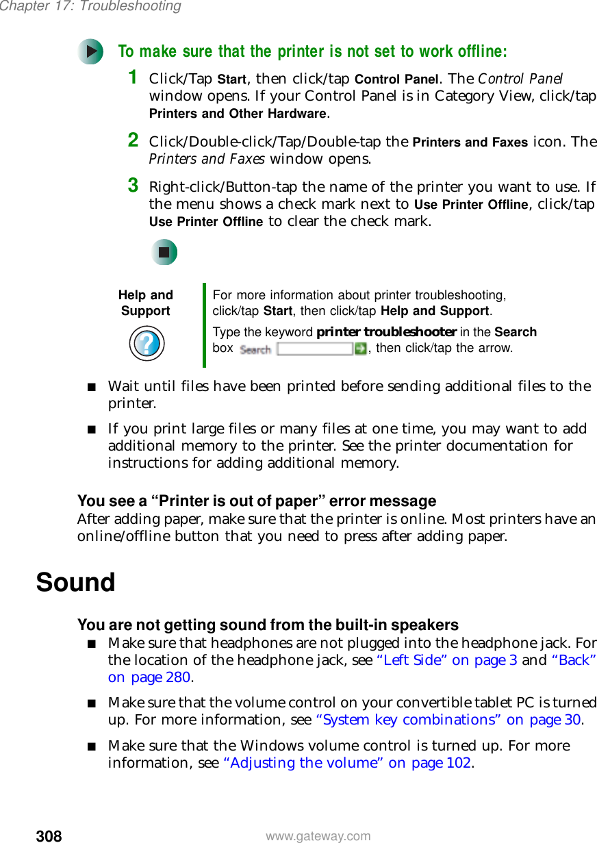 308Chapter 17: Troubleshootingwww.gateway.comTo make sure that the printer is not set to work offline:1Click/Tap Start, then click/tap Control Panel. The Control Panel window opens. If your Control Panel is in Category View, click/tap Printers and Other Hardware.2Click/Double-click/Tap/Double-tap the Printers and Faxes icon. The Printers and Faxes window opens.3Right-click/Button-tap the name of the printer you want to use. If the menu shows a check mark next to Use Printer Offline, click/tap Use Printer Offline to clear the check mark.■Wait until files have been printed before sending additional files to the printer.■If you print large files or many files at one time, you may want to add additional memory to the printer. See the printer documentation for instructions for adding additional memory.You see a “Printer is out of paper” error messageAfter adding paper, make sure that the printer is online. Most printers have an online/offline button that you need to press after adding paper.SoundYou are not getting sound from the built-in speakers■Make sure that headphones are not plugged into the headphone jack. For the location of the headphone jack, see “Left Side” on page 3 and “Back” on page 280.■Make sure that the volume control on your convertible tablet PC is turned up. For more information, see “System key combinations” on page 30.■Make sure that the Windows volume control is turned up. For more information, see “Adjusting the volume” on page 102.Help and Support For more information about printer troubleshooting, click/tap Start, then click/tap Help and Support.Type the keyword printer troubleshooter in the Search box  , then click/tap the arrow.